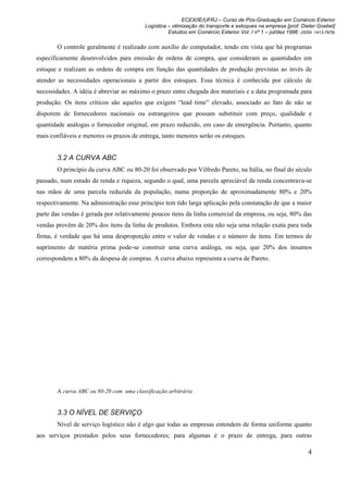 ECEX/IE/UFRJ – Curso de Pós-Graduação em Comércio Exterior
                                         Logística – otimização do transporte e estoques na empresa [prof. Dieter Goebel]
                                                   Estudos em Comércio Exterior Vol. I nº 1 – jul/dez 1996 (ISSN 1413-7976)

       O controle geralmente é realizado com auxílio do computador, tendo em vista que há programas
especificamente desenvolvidos para emissão de ordens de compra, que consideram as quantidades em
estoque e realizam as ordens de compra em função das quantidades de produção previstas ao invés de
atender as necessidades operacionais a partir dos estoques. Essa técnica é conhecida por cálculo de
necessidades. A idéia é abreviar ao máximo o prazo entre chegada dos materiais e a data programada para
produção. Os itens críticos são aqueles que exigem “lead time” elevado, associado ao fato de não se
disporem de fornecedores nacionais ou estrangeiros que possam substituir com preço, qualidade e
quantidade análogas o fornecedor original, em prazo reduzido, em caso de emergência. Portanto, quanto
mais confiáveis e menores os prazos de entrega, tanto menores serão os estoques.


       3.2 A CURVA ABC
       O princípio da curva ABC ou 80-20 foi observado por Vilfredo Pareto, na Itália, no final do século
passado, num estudo de renda e riqueza, segundo o qual, uma parcela apreciável da renda concentrava-se
nas mãos de uma parcela reduzida da população, numa proporção de aproximadamente 80% e 20%
respectivamente. Na administração esse princípio tem tido larga aplicação pela constatação de que a maior
parte das vendas é gerada por relativamente poucos itens da linha comercial da empresa, ou seja, 80% das
vendas provêm de 20% dos itens da linha de produtos. Embora esta não seja uma relação exata para toda
firma, é verdade que há uma desproporção entre o valor de vendas e o número de itens. Em termos de
suprimento de matéria prima pode-se construir uma curva análoga, ou seja, que 20% dos insumos
correspondem a 80% da despesa de compras. A curva abaixo representa a curva de Pareto.




       A curva ABC ou 80-20 com uma classificação arbitrária


       3.3 O NÍVEL DE SERVIÇO
       Nível de serviço logístico não é algo que todas as empresas entendem de forma uniforme quanto
aos serviços prestados pelos seus fornecedores; para algumas é o prazo de entrega, para outras

                                                                                                               4
 