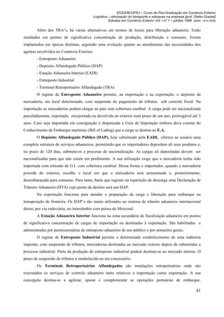ECEX/IE/UFRJ – Curso de Pós-Graduação em Comércio Exterior
                                           Logística – otimização do transporte e estoques na empresa [prof. Dieter Goebel]
                                                     Estudos em Comércio Exterior Vol. I nº 1 – jul/dez 1996 (ISSN 1413-7976)

        Além dos TRA’s, há várias alternativas em termos de locais para liberação aduaneira. Estão
instalados em pontos de significativa concentração de produção, distribuição e consumo. Foram
implantados em épocas distintas, seguindo uma evolução quanto ao atendimento das necessidades dos
agentes envolvidos no Comércio Exterior.
        - Entreposto Aduaneiro
        - Depósito Alfandegado Público (DAP)
        - Estação Aduaneira Interior (EADI)
        - Entreposto Industrial
        - Terminal Retroportuário Alfandegado (TRA)
        O regime de Entreposto Aduaneiro permite, na importação e na exportação, o depósito de
mercadoria, em local determinado, com suspensão do pagamento de tributos sob controle fiscal. Na
importação as mercadorias podem chegar ao país sem cobertura cambial. A carga pode ser nacionalizada
parceladamente, exportada, reexportada ou devolvida ao exterior num prazo de um ano, prorrogável até 3
anos. Caso seja importada em consignação é dispensada a Guia de Impotação embora deva constar do
Conhecimento de Embarque marítimo (Bill of Lading) que a carga se destina ao E.A.
        O Depósito Alfandegado Público (DAP), hoje substituído pela EADI, oferece ao usuário uma
completa estrutura de serviços aduaneiros, permitindo que os importadores depositem ali seus produtos e,
no prazo de 120 dias, submeta-os a processo de nacionalização. As cargas ali depositadas devem ser
nacionalizadas para que não caiam em perdimento. A sua utilização exige que a mercadoria tenha sido
importada com emissão de G.I. com cobertura cambial. Dessa forma o importador, quando a mercadoria
procede do exterior, escolhe o local em que a mercadoria será armazenada e, posteriormente,
desembaraçada para consumo. Para tanto, basta que registre na repartição de descarga uma Declaração de
Trânsito Aduaneiro (DTA) cujo ponto de destino será um DAP.
        Na exportação funciona para atender a preparação da carga e liberação para embarque ou
transposição de fronteira. Os DAP’s são muito utilizados no sistema de trânsito aduaneiro internacional
direto, por via rodoviária, no intercâmbio com países do Mercosul.
        A Estação Aduaneira Interior funciona na zona secundária de fiscalização aduaneira em pontos
de significativa concentração de cargas de importação ou destinadas à exportação. São habilitadas e
administradas por permissionárias de entreposto aduaneiro de uso público e por armazéns gerais.
        O regime de Entreposto Industrial permite a determinado estabelecimento de uma indústria
importar, com suspensão de tributos, mercadorias destinadas ao mercado externo depois de submetidas a
processo industrial. Parte da produção do entreposto industrial poderá destinar-se ao mercado interno. O
prazo de suspensão de tributos é estabelecido no ato concessório.
        Os Terminais Retroportuários Alfandegados são instalações retroportuárias onde são
executados os serviços de controle aduaneiro tanto relativos a importação como exportação. A sua
concepção destina-se a agilizar, apoiar e complementar as operações portuárias de embarque,

                                                                                                               41
 