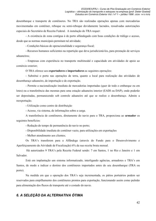 ECEX/IE/UFRJ – Curso de Pós-Graduação em Comércio Exterior
                                            Logística – otimização do transporte e estoques na empresa [prof. Dieter Goebel]
                                                      Estudos em Comércio Exterior Vol. I nº 1 – jul/dez 1996 (ISSN 1413-7976)

desembarque e transporte de contêineres. No TRA são realizadas operações apenas com mercadorias
movimentadas em contêiner, reboque ou semi-reboque devidamente lacrados, ressalvadas autorizações
especiais do Secretário de Receita Federal. A instalação do TRA requer:
          - A existência de zona contígua à de porto alfandegado com boas condições de tráfego e acesso,
desde que as normas municipais permitam tal atividade;
          - Condições básicas de operacionalidade e segurança fiscal;
          - Recursos humanos suficientes na repartição que deva jurisdicioná-los, para prestação de serviços
aduaneiros;
          - Empresas com experiência no transporte multimodal e capacidade em atividades de apoio ao
comércio exterior;
          O TRA oferece aos exportadores e importadores as seguintes operações:
          - Substitui o porto nas operações de terra, quanto a local para realização das atividades de
desembaraço aduaneiro, de importação e de exportação.
          - Permite a nacionalização imediata de mercadorias importadas (quer de todo o embarque ou em
lotes) ou a transferência das mesmas para uma estação aduaneira interior (EADI ou DAP), onde poderão
ser depositadas, permanecendo sob controle aduaneiro até que se realize o desembaraço. Admite a
reexportação.
          - Utilização como centro de distribuição
          - Acesso, via sistema, de informações sobre a carga.
          A transferência de contêineres, diretamente do navio para o TRA, proporciona ao armador os
seguintes benefícios:
          - Redução do tempo de permanência do navio no porto;
          - Disponibilidade imediata do contêiner vazio, para utilizações em exportações
          - Melhor atendimento aos clientes;
          Os TRA’s transferem para a Alfândega (através do Fundo para o Desenvolvimento e
Aperfeiçoamento da Atividade de Fiscalização) 6% da sua receita bruta mensal.
          Há autorizados 9 TRA’s pela Receita Federal sendo: 7 em Santos, 1 no Rio e Janeiro e 1 em
Salvador.
          Está em implantação um sistema informatizado, interligando agências, armadores e TRA’s em
Santos, de modo a indicar o destino dos contêineres importados antes do seu desembarque (TRA ou
porto).
          Na medida em que a operação dos TRA’s seja incrementada, os pátios portuários podem ser
reservados para empilhamento dos contêineres prontos para exportação, funcionando assim como pulmão
para alimentação dos fluxos de transporte até o costado do navio.


6. A SELEÇÃO DA ALTERNATIVA ÓTIMA

                                                                                                                42
 