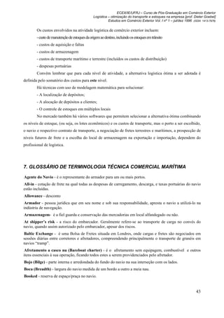 ECEX/IE/UFRJ – Curso de Pós-Graduação em Comércio Exterior
                                                Logística – otimização do transporte e estoques na empresa [prof. Dieter Goebel]
                                                          Estudos em Comércio Exterior Vol. I nº 1 – jul/dez 1996 (ISSN 1413-7976)

        Os custos envolvidos na atividade logística de comércio exterior incluem:
        - custo de manutenção de estoques da origem ao destino, incluindo os estoques em trânsito
        - custos de aquisição e faltas
        - custos de armazenagem
        - custos de transporte marítimo e terrestre (incluídos os custos de distribuição)
        - despesas portuárias
        Convém lembrar que para cada nível de atividade, a alternativa logística ótima a ser adotada é
definida pelo somatório dos custos para este nível.
        Há técnicas com uso de modelagem matemática para solucionar:
        - A localização de depósitos;
        - A alocação de depósitos a clientes;
        - O controle de estoques em múltiplos locais
        No mercado também há vários softwares que permitem selecionar a alternativa ótima combinando
os níveis de estoque, (ou seja, os lotes econômicos) e os custos de transporte, mas o porto a ser escolhido,
o navio e respectivo contrato de transporte, a negociação de fretes terrestres e marítimos, a prospecção de
níveis futuros de frete e a escolha do local de armazenagem na exportação e importação, dependem do
profissional de logística.




7. GLOSSÁRIO DE TERMINOLOGIA TÉCNICA COMERCIAL MARÍTIMA

Agente do Navio - é o representante do armador para um ou mais portos.
All-in - cotação de frete na qual todas as despesas de carregamento, descarga, e taxas portuárias do navio
estão incluídas.
Allowance - desconto
Armador - pessoa jurídica que em seu nome e sob sua responsabilidade, apresta o navio a utilizá-lo na
indústria de navegação.
Armazenagem- é a fiel guarda e conservação das mercadorias em local alfandegado ou não.
At shipper’s risk - a risco do embarcador. Geralmente refere-se ao transporte de carga no convés do
navio, quando assim autorizado pelo embarcador, apesar dos riscos.
Baltic Exchange - é uma Bolsa de Fretes situada em Londres, onde cargas e fretes são negociados em
sessões diárias entre corretores e afretadores, compreendendo principalmente o transporte de granéis em
navios “tramp”.
Afretamento a casco nu (Bareboat charter) - é o afretamento sem equipagem, combustível e outros
itens essenciais à sua operação, ficando todos estes a serem providenciados pelo afretador.
Bojo (Bilge) - parte interna e arredondada do fundo do navio na sua interseção com os lados.
Boca (Breadth) - largura do navio medida de um bordo a outro a meia nau.
Booked - reserva de espaço/praça no navio.


                                                                                                                    43
 