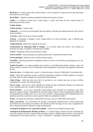 ECEX/IE/UFRJ – Curso de Pós-Graduação em Comércio Exterior
                                         Logística – otimização do transporte e estoques na empresa [prof. Dieter Goebel]
                                                   Estudos em Comércio Exterior Vol. I nº 1 – jul/dez 1996 (ISSN 1413-7976)

Borda livre - é a parte emersa entre a linha d’água e o convés superior. É a parte do navio que nunca pode
ficar abaixo do nível d’água.
Break Bulk - é aquela mercadoria embalada de diferentes maneiras e formas.
Calado - é a distância vertical entre a linha d’água e a parte mais baixa do navio naquele ponto. É
demarcada em metros ou pés.
Calado mínimo
Calado máximo = a plena carga
Capatazia - é o serviço de movimentação das mercadorias, realizado pela administração do porto, dentro
da área portuária.
Cavernas - peças curvas que se fixam na quilha.
Coberta - corresponde a qualquer convés situado abaixo do convés principal e que é utilizado para
habitação da tripulação.
Compartimentos -subdivisões internas de um navio.
Conhecimento de Embarque (Bill of Lading) - é ao mesmo tempo um recibo e um contrato de
transporte da carga. É expedido e fornecido pelo armador.
Convés - designação comum aos pavimentos a bordo.
Convés corrido - convés principal, sem superestruturas que se estendem de borda a borda.
Convés principal - primeiro convés contínuo de proa a popa.
Escotilhas - aberturas geralmente retangulares, feitas no convés e nas cobertas, para passagem de ar, luz,
pessoal e carga.
Estadia (Laytime) - é o tempo acordado entre as partes ou concedido pelo armador, durante o qual este
último colocará e manterá o navio à disposição, para carregamento ou descarga sem pagamento adicional
de frete.
Fator de estiva - é a relação entre o peso e o volume da carga. Acima de 1.000 kg/m3 é considerado alto.
Liners - são navios cargueiros ou porta- contêineres destinados a tráfegos em linhas regulares, com portos
de escala, datas de saída e chegada em cada porto pré-determinadas.
Linha d’água - linha que todo navio deve ter gravada no seu costado, para que se possa verificar
visualmente se o mesmo está sobrecarregado.
Pau de carga - cada um dos vários aparelhos em forma de lança, geralmente afixados nos mastros do
navio, utilizados para içar e conduzir volumes de e para bordo.
Porta-Conteiner - é um navio construído exclusivamente para transporte de contêineres; para tanto
dispõe de espaços celulares. Dependendo da rota onde trafega, dispõe ou não de equipamento próprio para
movimentação das unidades entre cais e navio. Para acelerar a carga/descarga opera freqüentemente com
guindastes portuários (portainers) mesmo quando dispõe de equipamento próprio.
Praças - são alguns dos principais compartimentos em que o navio é subdividido interiormente.
Ship’s convenience - por conveniência do armador. Corresponde freqüentemente a cargas embarca-das
em contêiner por conveniência do armador, não cabendo ao dono da carga, em tais casos, o pagamento de
frete e despesas adicionais referentes a carga conteinerizada.
Tonelagem de Registro ou de Arqueação Líquida - volume do navio disponível para carga.
Tonelagem de Deslocamento Máximo ou Bruto - é o volume d’água, expresso em peso, deslocado por
um navio, quando está com a carga máxima permitida a bordo e nenhuma água de lastro, exceto água de
alimentação de reserva (peso do navio + carga + combustível + equipagem e pertences da equipagem).


                                                                                                             44
 