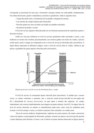 ECEX/IE/UFRJ – Curso de Pós-Graduação em Comércio Exterior
                                             Logística – otimização do transporte e estoques na empresa [prof. Dieter Goebel]
                                                       Estudos em Comércio Exterior Vol. I nº 1 – jul/dez 1996 (ISSN 1413-7976)

corresponde ao percentual de itens que o fornecedor consegue atender em cada pedido, imediatamente.
Em ordem decrescente, quanto à importância, assumem-se geralmente ainda os seguintes itens:
        - Tempo decorrido entre o recebimento de um pedido e despacho do mesmo;
        - Lote mínimo de compra imposto pelo fornecedor;
        - Precisão quanto aos itens enviados em relação aos pedidos realizados;
        - Ocorrência de perdas e avarias
        O nível de serviço logístico oferecido pode ser um elemento promocional tão importante quanto o
desconto no preço.
        Tendo em vista que melhorias no nível de serviços geralmente estão associadas a custos, e que
melhorias no mesmo não resultam, percentualmente, nos mesmos ganhos em termos de vendas, é preciso
avaliar qual o ponto a atingir em comparação com os níveis de serviço já oferecidos pela concorrência. A
figura abaixo representa os diferentes estágios, como o nível de serviço afeta as vendas. Admite-se que
preços e qualidade são iguais àqueles oferecidos pela concorrência.




        Relação geral entre nível de serviço da distribuição física e vendas


        O nível de serviço A corresponde àquele oferecido pela concorrência. À medida que o mesmo
cresce, as vendas continuam a aumentar, mas a uma taxa menor do que entre O e A; esta região. (A-
C) é denominada de retornos decrescentes, na qual opera a maioria das empresas. As vendas,
naturalmente, não crescem indefinidamente mas atingem um ponto máximo, (nível C). Se alguns itens do
nível de serviço oferecido, no entanto, se intensificarem ainda mais, como visita de vendedores para
levantar o nível de estoque e outros, os clientes começam a ficar saturados e as vendas caem.
        Níveis de serviço melhores, freqüentemente, implicam em custos maiores. De modo a maximizar
o lucro da empresa, a preocupação do fornecedor, portanto, consiste em operar a um nível que lhe permita
a maior diferença entre Receitas e Custos e este é inferior ao ponto máximo observado na figura anterior.
                                                                                                                   5
 