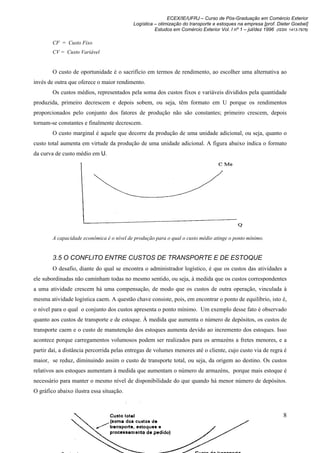 ECEX/IE/UFRJ – Curso de Pós-Graduação em Comércio Exterior
                                           Logística – otimização do transporte e estoques na empresa [prof. Dieter Goebel]
                                                     Estudos em Comércio Exterior Vol. I nº 1 – jul/dez 1996 (ISSN 1413-7976)

        CF = Custo Fixo
        CV = Custo Variável


        O custo de oportunidade é o sacrifício em termos de rendimento, ao escolher uma alternativa ao
invés de outra que oferece o maior rendimento.
        Os custos médios, representados pela soma dos custos fixos e variáveis divididos pela quantidade
produzida, primeiro decrescem e depois sobem, ou seja, têm formato em U porque os rendimentos
proporcionados pelo conjunto dos fatores de produção não são constantes; primeiro crescem, depois
tornam-se constantes e finalmente decrescem.
        O custo marginal é aquele que decorre da produção de uma unidade adicional, ou seja, quanto o
custo total aumenta em virtude da produção de uma unidade adicional. A figura abaixo indica o formato
da curva de custo médio em U.




        A capacidade econômica é o nível de produção para o qual o custo médio atinge o ponto mínimo.


        3.5 O CONFLITO ENTRE CUSTOS DE TRANSPORTE E DE ESTOQUE
        O desafio, diante do qual se encontra o administrador logístico, é que os custos das atividades a
ele subordinadas não caminham todas no mesmo sentido, ou seja, à medida que os custos correspondentes
a uma atividade crescem há uma compensação, de modo que os custos de outra operação, vinculada à
mesma atividade logística caem. A questão chave consiste, pois, em encontrar o ponto de equilíbrio, isto é,
o nível para o qual o conjunto dos custos apresenta o ponto mínimo. Um exemplo desse fato é observado
quanto aos custos de transporte e de estoque. À medida que aumenta o número de depósitos, os custos de
transporte caem e o custo de manutenção dos estoques aumenta devido ao incremento dos estoques. Isso
acontece porque carregamentos volumosos podem ser realizados para os armazéns a fretes menores, e a
partir daí, a distância percorrida pelas entregas de volumes menores até o cliente, cujo custo via de regra é
maior, se reduz, diminuindo assim o custo de transporte total, ou seja, da origem ao destino. Os custos
relativos aos estoques aumentam à medida que aumentam o número de armazéns, porque mais estoque é
necessário para manter o mesmo nível de disponibilidade do que quando há menor número de depósitos.
O gráfico abaixo ilustra essa situação.



                                                                                                                 8
 