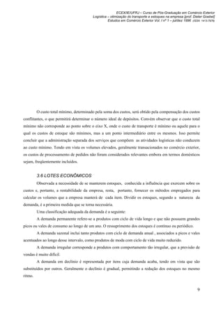ECEX/IE/UFRJ – Curso de Pós-Graduação em Comércio Exterior
                                         Logística – otimização do transporte e estoques na empresa [prof. Dieter Goebel]
                                                   Estudos em Comércio Exterior Vol. I nº 1 – jul/dez 1996 (ISSN 1413-7976)




         O custo total mínimo, determinado pela soma dos custos, será obtido pela compensação dos custos
conflitantes, o que permitirá determinar o número ideal de depósitos. Convém observar que o custo total
mínimo não corresponde ao ponto sobre o eixo X, onde o custo de transporte é mínimo ou aquele para o
qual os custos de estoque são mínimos, mas a um ponto intermediário entre os mesmos. Isso permite
concluir que a administração separada dos serviços que compõem as atividades logísticas não conduzem
ao custo mínimo. Tendo em vista os volumes elevados, geralmente transacionados no comércio exterior,
os custos de processamento de pedidos não foram considerados relevantes embora em termos domésticos
sejam, freqüentemente incluídos.


         3.6 LOTES ECONÔMICOS
         Observada a necessidade de se manterem estoques, conhecida a influência que exercem sobre os
custos e, portanto, a rentabilidade da empresa, resta, portanto, fornecer os métodos empregados para
calcular os volumes que a empresa manterá de cada item. Dividir os estoques, segundo a natureza da
demanda, é a primeira medida que se torna necessária.
         Uma classificação adequada da demanda é a seguinte:
         A demanda permanente refere-se a produtos com ciclo de vida longo e que não possuem grandes
picos ou vales de consumo ao longo de um ano. O ressuprimento dos estoques é contínuo ou periódico.
         A demanda sazonal inclui tanto produtos com ciclo de demanda anual , associados a picos e vales
acentuados ao longo desse intervalo, como produtos de moda com ciclo de vida muito reduzido.
         A demanda irregular corresponde a produtos com comportamento tão irregular, que a previsão de
vendas é muito difícil.
         A demanda em declínio é representada por itens cuja demanda acaba, tendo em vista que são
substituídos por outros. Geralmente o declínio é gradual, permitindo a redução dos estoques no mesmo
ritmo.


                                                                                                               9
 