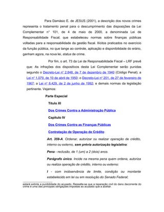 Para Damásio E. de JESUS (2001), a descrição dos novos crimes
representa o tratamento penal para o descumprimento das disposições da Lei
Complementar n° 101, de 4 de maio de 2000, a denominada Lei de
Responsabilidade Fiscal, que estabeleceu normas sobre finanças públicas
voltadas para a responsabilidade da gestão fiscal. Ilícitos praticados no exercício
da função pública, no que tange ao controle, aplicação e disponibilidade do erário,
ganham agora, na nova lei, status de crime.
Por fim, o art. 73 da Lei de Responsabilidade Fiscal – LRF prevê
que: As infrações dos dispositivos desta Lei Complementar serão punidas
segundo o Decreto-Lei no
2.848, de 7 de dezembro de 1940 (Código Penal); a
Lei no
1.079, de 10 de abril de 1950; o Decreto-Lei no
201, de 27 de fevereiro de
1967; a Lei no
8.429, de 2 de junho de 1992; e demais normas da legislação
pertinente. Vejamos:
Parte Especial
Titulo XI
Dos Crimes Contra a Administração Pública
Capítulo IV
Dos Crimes Contra as Finanças Públicas
Contratação de Operação de Crédito
Art. 359-A. Ordenar, autorizar ou realizar operação de crédito,
interno ou externo, sem prévia autorização legislativa:
Pena - reclusão, de 1 (um) a 2 (dois) anos.
Parágrafo único. Incide na mesma pena quem ordena, autoriza
ou realiza operação de crédito, interno ou externo:
I - com inobservância de limite, condição ou montante
estabelecido em lei ou em resolução do Senado Federal;
estará extinta a punibilidade do acusado. Ressalte-se que a reparação civil do dano decorrente do
crime é uma das principais obrigações impostas ao acusado que a aceitar.
 
