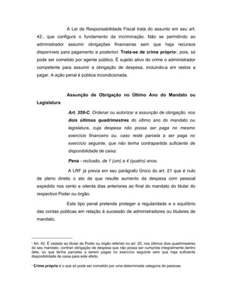 A Lei de Responsabilidade Fiscal trata do assunto em seu art.
422
, que configura o fundamento da incriminação. Não se permitindo ao
administrador assumir obrigações financeiras sem que haja recursos
disponíveis para pagamento a posteriori. Trata-se de crime próprio3
, pois, só
pode ser cometido por agente público. É sujeito ativo do crime o administrador
competente para assumir a obrigação de despesa, incluindo-a em restos a
pagar. A ação penal é pública incondicionada.
Assunção de Obrigação no Último Ano do Mandato ou
Legislatura
Art. 359-C. Ordenar ou autorizar a assunção de obrigação, nos
dois últimos quadrimestres do último ano do mandato ou
legislatura, cuja despesa não possa ser paga no mesmo
exercício financeiro ou. caso reste parcela a ser paga no
exercício seguinte, que não tenha contrapartida suficiente de
disponibilidade de caixa:
Pena - reclusão, de 1 (um) a 4 (quatro) anos.
A LRF já previa em seu parágrafo Único do art. 21 que é nulo
de pleno direito o ato de que resulte aumento da despesa com pessoal
expedido nos cento e oitenta dias anteriores ao final do mandato do titular do
respectivo Poder ou órgão.
Este tipo penal pretende proteger a regularidade e o equilíbrio
das contas públicas em relação à sucessão de administradores ou titulares de
mandato.
2
Art. 42. É vedado ao titular de Poder ou órgão referido no art. 20, nos últimos dois quadrimestres
do seu mandato, contrair obrigação de despesa que não possa ser cumprida integralmente dentro
dele, ou que tenha parcelas a serem pagas no exercício seguinte sem que haja suficiente
disponibilidade de caixa para este efeito.
3
Crime próprio é o que só pode ser cometido por uma determinada categoria de pessoas.
 