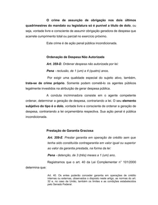 O crime de assunção de obrigação nos dois últimos
quadrimestres do mandato ou legislatura só é punível a título de dolo, ou
seja, vontade livre e consciente de assumir obrigação geradora de despesa que
acarrete cumprimento total ou parcial no exercício próximo.
Este crime é de ação penal pública incondicionada.
Ordenação de Despesa Não Autorizada
Art. 359-D. Ordenar despesa não autorizada por lei:
Pena - reclusão, de 1 (um) a 4 (quatro) anos.
Por exigir uma qualidade especial do sujeito ativo, também,
trata-se de crime próprio. Somente podem cometê-lo os agentes públicos
legalmente investidos na atribuição de gerar despesa pública.
A conduta incriminadora consiste em o agente competente
ordenar, determinar a geração de despesa, contrariando a lei. O seu elemento
subjetivo do tipo é o dolo, vontade livre e consciente de ordenar a geração de
despesa, contrariando a lei orçamentária respectiva. Sua ação penal é pública
incondicionada.
Prestação de Garantia Graciosa
Art. 359-E. Prestar garantia em operação de crédito sem que
tenha sido constituída contragarantia em valor igual ou superior
ao valor da garantia prestada, na forma da lei:
Pena - detenção, de 3 (três) meses a 1 (um) ano.
Registramos que o art. 40 da Lei Complementar n° 101/2000
determina que:
Art. 40. Os entes poderão conceder garantia em operações de crédito
internas ou externas, observados o disposto neste artigo, as normas do art.
32 e, no caso da União, também os limites e as condições estabelecidos
pelo Senado Federal.
 