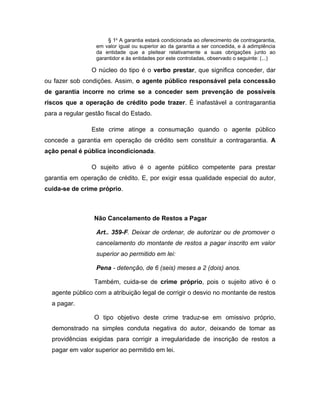 § 1o
A garantia estará condicionada ao oferecimento de contragarantia,
em valor igual ou superior ao da garantia a ser concedida, e à adimplência
da entidade que a pleitear relativamente a suas obrigações junto ao
garantidor e às entidades por este controladas, observado o seguinte: (...)
O núcleo do tipo é o verbo prestar, que significa conceder, dar
ou fazer sob condições. Assim, o agente público responsável pela concessão
de garantia incorre no crime se a conceder sem prevenção de possíveis
riscos que a operação de crédito pode trazer. É inafastável a contragarantia
para a regular gestão fiscal do Estado.
Este crime atinge a consumação quando o agente público
concede a garantia em operação de crédito sem constituir a contragarantia. A
ação penal é pública incondicionada.
O sujeito ativo é o agente público competente para prestar
garantia em operação de crédito. E, por exigir essa qualidade especial do autor,
cuida-se de crime próprio.
Não Cancelamento de Restos a Pagar
Art.. 359-F. Deixar de ordenar, de autorizar ou de promover o
cancelamento do montante de restos a pagar inscrito em valor
superior ao permitido em lei:
Pena - detenção, de 6 (seis) meses a 2 (dois) anos.
Também, cuida-se de crime próprio, pois o sujeito ativo é o
agente público com a atribuição legal de corrigir o desvio no montante de restos
a pagar.
O tipo objetivo deste crime traduz-se em omissivo próprio,
demonstrado na simples conduta negativa do autor, deixando de tomar as
providências exigidas para corrigir a irregularidade de inscrição de restos a
pagar em valor superior ao permitido em lei.
 