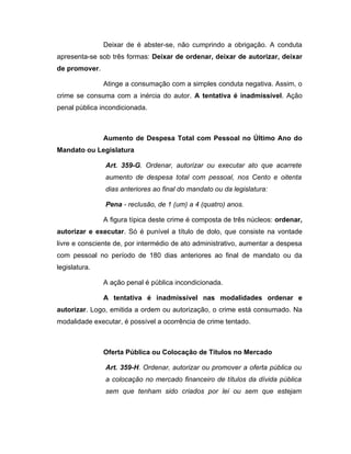Deixar de é abster-se, não cumprindo a obrigação. A conduta
apresenta-se sob três formas: Deixar de ordenar, deixar de autorizar, deixar
de promover.
Atinge a consumação com a simples conduta negativa. Assim, o
crime se consuma com a inércia do autor. A tentativa é inadmissível. Ação
penal pública incondicionada.
Aumento de Despesa Total com Pessoal no Último Ano do
Mandato ou Legislatura
Art. 359-G. Ordenar, autorizar ou executar ato que acarrete
aumento de despesa total com pessoal, nos Cento e oitenta
dias anteriores ao final do mandato ou da legislatura:
Pena - reclusão, de 1 (um) a 4 (quatro) anos.
A figura típica deste crime é composta de três núcleos: ordenar,
autorizar e executar. Só é punível a título de dolo, que consiste na vontade
livre e consciente de, por intermédio de ato administrativo, aumentar a despesa
com pessoal no período de 180 dias anteriores ao final de mandato ou da
legislatura.
A ação penal é pública incondicionada.
A tentativa é inadmissível nas modalidades ordenar e
autorizar. Logo, emitida a ordem ou autorização, o crime está consumado. Na
modalidade executar, é possível a ocorrência de crime tentado.
Oferta Pública ou Colocação de Títulos no Mercado
Art. 359-H. Ordenar, autorizar ou promover a oferta pública ou
a colocação no mercado financeiro de títulos da dívida pública
sem que tenham sido criados por lei ou sem que estejam
 