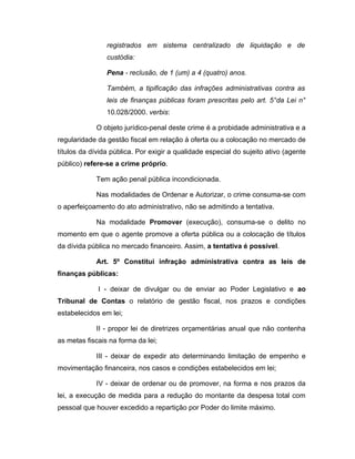 registrados em sistema centralizado de liquidação e de
custódia:
Pena - reclusão, de 1 (um) a 4 (quatro) anos.
Também, a tipificação das infrações administrativas contra as
leis de finanças públicas foram prescritas pelo art. 5°da Lei n°
10.028/2000. verbis:
O objeto jurídico-penal deste crime é a probidade administrativa e a
regularidade da gestão fiscal em relação à oferta ou a colocação no mercado de
títulos da dívida pública. Por exigir a qualidade especial do sujeito ativo (agente
público) refere-se a crime próprio.
Tem ação penal pública incondicionada.
Nas modalidades de Ordenar e Autorizar, o crime consuma-se com
o aperfeiçoamento do ato administrativo, não se admitindo a tentativa.
Na modalidade Promover (execução), consuma-se o delito no
momento em que o agente promove a oferta pública ou a colocação de títulos
da dívida pública no mercado financeiro. Assim, a tentativa é possível.
Art. 5º Constitui infração administrativa contra as leis de
finanças públicas:
I - deixar de divulgar ou de enviar ao Poder Legislativo e ao
Tribunal de Contas o relatório de gestão fiscal, nos prazos e condições
estabelecidos em lei;
II - propor lei de diretrizes orçamentárias anual que não contenha
as metas fiscais na forma da lei;
III - deixar de expedir ato determinando limitação de empenho e
movimentação financeira, nos casos e condições estabelecidos em lei;
IV - deixar de ordenar ou de promover, na forma e nos prazos da
lei, a execução de medida para a redução do montante da despesa total com
pessoal que houver excedido a repartição por Poder do limite máximo.
 