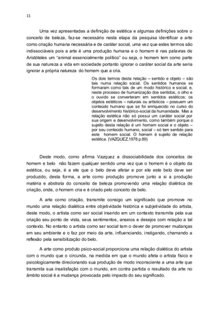 11
Uma vez apresentadas a definição de estética e algumas definições sobre o
conceito de beleza, faz-se necessário nesta etapa da pesquisa identificar a arte
como criação humana necessária e de caráter social, uma vez que estes termos são
indissociáveis pois a arte é uma produção humana e o homem é nas palavras de
Aristóteles um “animal essencialmente político” ou seja, o homem tem como parte
de sua natureza a vida em sociedade portanto ignorar o caráter social da arte seria
ignorar a própria natureza do homem que a cria.
Os dois termos desta relação – sentido e objeto – são
tais numa relação social. Os sentidos humanos se
formaram como tais de um modo histórico e social, e,
neste processo de humanização dos sentidos, o olho e
o ouvido se converteram em sentidos estéticos; os
objetos estéticos – naturais ou artísticos – possuem um
conteúdo humano que se foi enriquecido no curso do
desenvolvimento histórico-social da humanidade. Mas a
relação estética não só possui um caráter social por
sua origem e desenvolvimento, como também porque o
sujeito desta relação é um homem social e o objeto –
por seu conteúdo humano, social – só tem sentido para
este homem social. O homem é sujeito de relação
estética. (VAZQUEZ,1978.p.89)
Deste modo, como afirma Vazquez a dissociabilidade dos conceitos de
homem e belo não fazem qualquer sentido uma vez que o homem é o objeto da
estética, ou seja, é a ele que o belo deve afetar e por ele este belo deve ser
produzido, desta forma, a arte como produção promove junto a si a produção
matéria e abstrata do conceito de beleza promovendo uma relação dialética de
criação, onde, o homem cria e é criado pelo conceito de belo.
A arte como criação, transmite consigo um significado que promove no
mundo uma relação dialética entre objetividade histórica e subjetividade do artista,
deste modo, o artista como ser social inserido em um contexto transmite pela sua
criação seu ponto de vista, seus sentimentos, anseios e desejos com relação a tal
contexto. No entanto o artista como ser social tem o dever de promover mudanças
em seu ambiente e o faz por meio da arte, influenciando, instigando, chamando a
reflexão pela sensibilização do belo.
A arte como produto psico-social proporciona uma relação dialética do artista
com o mundo que o circunda, na medida em que o mundo afeta o artista físico e
psicologicamente direcionando sua produção de modo inconsciente a uma arte que
transmita sua insatisfação com o mundo, em contra partida o resultado da arte no
âmbito social é a mudança provocada pelo impacto do seu significado.
 