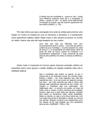 12
O artista vive em sociedade e – queira ou não – existe
uma influência reciproca entre ele e a sociedade. O
artista – queira ou não – se apoia numa determinada
concepção do mundo, que ele exprime igualmente em
seu estilo (LUKÁCS. p. 176)
Por mais intima que seja a concepção de mundo do artista este promove uma
reação no mundo na medida em que os indivíduos a percebem e a caracterizam
como experiência estética válida. Deste modo a arte sempre provocara no mundo
um efeito, mesmo que este não seja desejado por seu criador.
Uma arte que seja por definição sem eco,
incompreensível para os outros – uma arte que tenha o
caráter de puro monólogo – só seria possível num asilo
de loucos [...] A necessidade de repercussão, tanto do
ponto de vista da forma, quanto do conteúdo, é a
característica inseparável, o traço essencial de toda
obra de arte autêntica em todos os tempos (LUKÁCS.p.
163)
Deste modo é impossível em termos gerais dissociar produção artística de
sociedade assim como ignorar o caráter dialético da relação existente entre arte e
realidade objetiva.
Arte e sociedade não podem se ignorar, já que a
própria arte é um fenômeno social. Em primeiro lugar,
porque o artista – por mais originária que seja sua
experiência vital – é um ser social; em segundo, porque
sua obra – por mais profunda que seja a marca nela
deixada pela experiência originária de seu criador, por
singular e irrepetivel seja sua plasmação, sua
objetivação nela – é sempre uma ponte, um traço de
união, entre o criador e outros membros da sociedade;
terceiro, dado que a obra afeta aos demais, contribui
para elevar ou devalorizar neles certas finalidades,
ideias ou valores; ou seja, é uma força social que, com
sua carga emocional ou ideológica, sacode ou comove
aos demais. Ninguém continua a ser exatamente como
era, depois de ter sido abalado por uma verdadeira
obra de arte. (VAZQUEZ, 1978.p. 122)
 