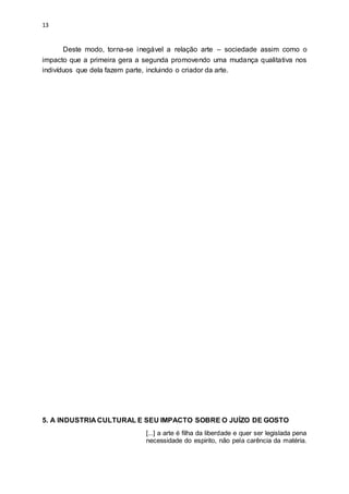 13
Deste modo, torna-se inegável a relação arte – sociedade assim como o
impacto que a primeira gera a segunda promovendo uma mudança qualitativa nos
indivíduos que dela fazem parte, incluindo o criador da arte.
5. A INDUSTRIA CULTURAL E SEU IMPACTO SOBRE O JUÍZO DE GOSTO
[...] a arte é filha da liberdade e quer ser legislada pena
necessidade do espirito, não pela carência da matéria.
 