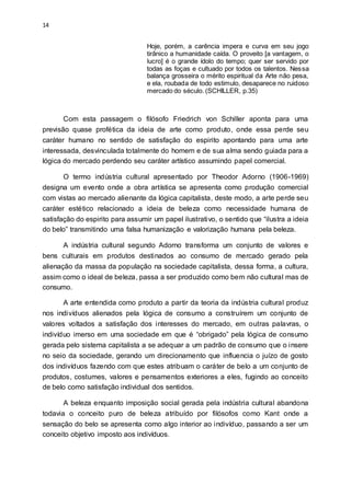 14
Hoje, porém, a carência impera e curva em seu jogo
tirânico a humanidade caída. O proveito [a vantagem, o
lucro] é o grande ídolo do tempo; quer ser servido por
todas as foças e cultuado por todos os talentos. Nessa
balança grosseira o mérito espiritual da Arte não pesa,
e ela, roubada de todo estimulo, desaparece no ruidoso
mercado do século. (SCHILLER, p.35)
Com esta passagem o filósofo Friedrich von Schiller aponta para uma
previsão quase profética da ideia de arte como produto, onde essa perde seu
caráter humano no sentido de satisfação do espirito apontando para uma arte
interessada, desvinculada totalmente do homem e de sua alma sendo guiada para a
lógica do mercado perdendo seu caráter artístico assumindo papel comercial.
O termo indústria cultural apresentado por Theodor Adorno (1906-1969)
designa um evento onde a obra artística se apresenta como produção comercial
com vistas ao mercado alienante da lógica capitalista, deste modo, a arte perde seu
caráter estético relacionado a ideia de beleza como necessidade humana de
satisfação do espirito para assumir um papel ilustrativo, o sentido que “ilustra a ideia
do belo” transmitindo uma falsa humanização e valorização humana pela beleza.
A indústria cultural segundo Adorno transforma um conjunto de valores e
bens culturais em produtos destinados ao consumo de mercado gerado pela
alienação da massa da população na sociedade capitalista, dessa forma, a cultura,
assim como o ideal de beleza, passa a ser produzido como bem não cultural mas de
consumo.
A arte entendida como produto a partir da teoria da indústria cultural produz
nos indivíduos alienados pela lógica de consumo a construírem um conjunto de
valores voltados a satisfação dos interesses do mercado, em outras palavras, o
indivíduo imerso em uma sociedade em que é “obrigado” pela lógica de consumo
gerada pelo sistema capitalista a se adequar a um padrão de consumo que o insere
no seio da sociedade, gerando um direcionamento que influencia o juízo de gosto
dos indivíduos fazendo com que estes atribuam o caráter de belo a um conjunto de
produtos, costumes, valores e pensamentos exteriores a eles, fugindo ao conceito
de belo como satisfação individual dos sentidos.
A beleza enquanto imposição social gerada pela indústria cultural abandona
todavia o conceito puro de beleza atribuído por filósofos como Kant onde a
sensação do belo se apresenta como algo interior ao indivíduo, passando a ser um
conceito objetivo imposto aos indivíduos.
 