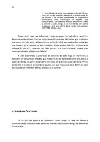 15
[...] pela difusão de suas “mercadorias culturais” (filmes,
musicas, shows, revistas), ela vende – na interpretação
de Adorno – os valores dominantes do capitalismo,
promovendo uma “colonização do espirito” dos
consumidores. Em algumas de suas expressões, como
o cinema, a arte chega a ser convertida, em certas
produções, em uma vitrine para vender mercadorias.
(COTRIM, 2010.p. 353)
Deste modo mais que influenciar o juízo de gosto dos indivíduos incutindo-
lhes o conceito de belo com um conjunto de ferramentas alienantes que produzem
arte como produto, esta indústria tem o poder de influir nas ações dos indivíduos
que buscam se enquadrar em tais conceitos, deste modo o indivíduo em busca da
adequação de si o conceito de belo produz um comportamento quase que
desesperado pela “ditadura da beleza”.
A arte direcionada a produção do conceito de belo força os indivíduos a
tomarem um conjunto de atitudes que muitas vezes se apresenta como prejudicial à
saúde podendo inclusive desenvolver doenças em prol da busca pelo belo. Prova
deste fato é o número crescente de jovens, em sua maioria do sexo feminino, com
doenças físico e mentais como a anorexia e a bulimia¹.
CONSIDERAÇÕES FINAIS
O conceito de estética se apresenta como campo da reflexão filosófica
correspondente a ideia de belo, sendo tal reflexão tradicional ao longo da história da
humanidade.
 