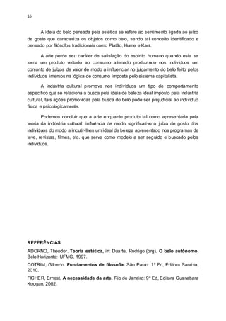16
A ideia do belo pensada pela estética se refere ao sentimento ligada ao juízo
de gosto que caracteriza os objetos como belo, sendo tal conceito identificado e
pensado por filósofos tradicionais como Platão, Hume e Kant.
A arte perde seu caráter de satisfação do espirito humano quando esta se
torna um produto voltado ao consumo alienado produzindo nos indivíduos um
conjunto de juízos de valor de modo a influenciar no julgamento do belo feito pelos
indivíduos imersos na lógica de consumo imposta pelo sistema capitalista.
A indústria cultural promove nos indivíduos um tipo de comportamento
especifico que se relaciona a busca pela ideia de beleza ideal imposto pela indústria
cultural, tais ações promovidas pela busca do belo pode ser prejudicial ao indivíduo
física e psicologicamente.
Podemos concluir que a arte enquanto produto tal como apresentada pela
teoria da indústria cultural, influência de modo significativo o juízo de gosto dos
indivíduos do modo a incutir-lhes um ideal de beleza apresentado nos programas de
teve, revistas, filmes, etc. que serve como modelo a ser seguido e buscado pelos
indivíduos.
REFERÊNCIAS
ADORNO, Theodor. Teoria estética, in: Duarte, Rodrigo (org). O belo autônomo.
Belo Horizonte: UFMG, 1997.
COTRIM, Gilberto. Fundamentos de filosofia. São Paulo: 1ª Ed, Editora Saraiva,
2010.
FICHER, Ernest. A necessidade da arte. Rio de Janeiro: 9ª Ed, Editora Guanabara
Koogan, 2002.
 