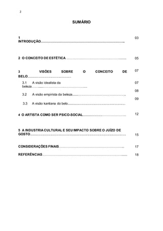 2
SUMÁRIO
1
INTRODUÇÂO…………………………………………………………………..
03
2 O CONCEITO DE ESTÉTICA …………………………………………......... 05
3 VISÕES SOBRE O CONCEITO DE
BELO.................................................
07
3.1 A visão idealista da
beleza……......……………….………………....
3.2 A visão empirista da beleza.......……………………………………..
3.3 A visão kantiana do belo................................................................
07
08
09
4 O ARTISTA COMO SER PSICO-SOCIAL......................…………………... 12
5 A INDUSTRIA CULTURAL E SEU IMPACTO SOBRE O JUÍZO DE
GOSTO.......................................................................................................... 15
CONSIDERAÇÕES FINAIS…………………………………………………... 17
REFERÊNCIAS………………………………………………………………....... 18
 