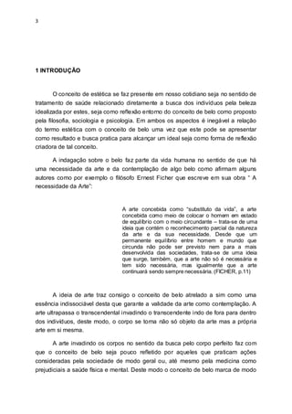 3
1 INTRODUÇÃO
O conceito de estética se faz presente em nosso cotidiano seja no sentido de
tratamento de saúde relacionado diretamente a busca dos indivíduos pela beleza
idealizada por estes, seja como reflexão entorno do conceito de belo como proposto
pela filosofia, sociologia e psicologia. Em ambos os aspectos é inegável a relação
do termo estética com o conceito de belo uma vez que este pode se apresentar
como resultado e busca pratica para alcançar um ideal seja como forma de reflexão
criadora de tal conceito.
A indagação sobre o belo faz parte da vida humana no sentido de que há
uma necessidade da arte e da contemplação de algo belo como afirmam alguns
autores como por exemplo o filósofo Ernest Ficher que escreve em sua obra “ A
necessidade da Arte”:
A arte concebida como “substituto da vida”, a arte
concebida como meio de colocar o homem em estado
de equilíbrio com o meio circundante – trata-se de uma
ideia que contém o reconhecimento parcial da natureza
da arte e da sua necessidade. Desde que um
permanente equilíbrio entre homem e mundo que
circunda não pode ser previsto nem para a mais
desenvolvida das sociedades, trata-se de uma ideia
que surge, também, que a arte não só é necessária e
tem sido necessária, mas igualmente que a arte
continuará sendo sempre necessária. (FICHER, p.11)
A ideia de arte traz consigo o conceito de belo atrelado a sim como uma
essência indissociável desta que garante a validade da arte como contemplação. A
arte ultrapassa o transcendental invadindo o transcendente indo de fora para dentro
dos indivíduos, deste modo, o corpo se torna não só objeto da arte mas a própria
arte em si mesma.
A arte invadindo os corpos no sentido da busca pelo corpo perfeito faz com
que o conceito de belo seja pouco refletido por aqueles que praticam ações
consideradas pela sociedade de modo geral ou, até mesmo pela medicina como
prejudiciais a saúde física e mental. Deste modo o conceito de belo marca de modo
 