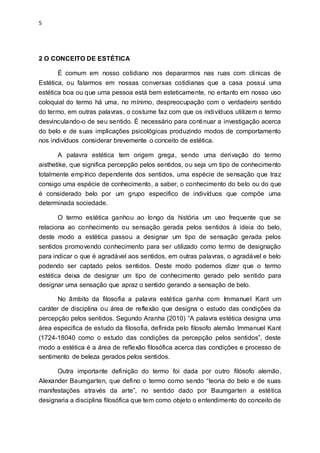 5
2 O CONCEITO DE ESTÉTICA
É comum em nosso cotidiano nos depararmos nas ruas com clinicas de
Estética, ou falarmos em nossas conversas cotidianas que a casa possui uma
estética boa ou que uma pessoa está bem esteticamente, no entanto em nosso uso
coloquial do termo há uma, no mínimo, despreocupação com o verdadeiro sentido
do termo, em outras palavras, o costume faz com que os indivíduos utilizem o termo
desvinculando-o de seu sentido. É necessário para continuar a investigação acerca
do belo e de suas implicações psicológicas produzindo modos de comportamento
nos indivíduos considerar brevemente o conceito de estética.
A palavra estética tem origem grega, sendo uma derivação do termo
aisthetike, que significa percepção pelos sentidos, ou seja um tipo de conhecimento
totalmente empírico dependente dos sentidos, uma espécie de sensação que traz
consigo uma espécie de conhecimento, a saber, o conhecimento do belo ou do que
é considerado belo por um grupo especifico de indivíduos que compõe uma
determinada sociedade.
O termo estética ganhou ao longo da história um uso frequente que se
relaciona ao conhecimento ou sensação gerada pelos sentidos à ideia do belo,
deste modo a estética passou a designar um tipo de sensação gerada pelos
sentidos promovendo conhecimento para ser utilizado como termo de designação
para indicar o que é agradável aos sentidos, em outras palavras, o agradável e belo
podendo ser captado pelos sentidos. Deste modo podemos dizer que o termo
estética deixa de designar um tipo de conhecimento gerado pelo sentido para
designar uma sensação que apraz o sentido gerando a sensação de belo.
No âmbito da filosofia a palavra estética ganha com Immanuel Kant um
caráter de disciplina ou área de reflexão que designa o estudo das condições da
percepção pelos sentidos. Segundo Aranha (2010) “A palavra estética designa uma
área especifica de estudo da filosofia, definida pelo filosofo alemão Immanuel Kant
(1724-18040 como o estudo das condições da percepção pelos sentidos”, deste
modo a estética é a área de reflexão filosófica acerca das condições e processo de
sentimento de beleza gerados pelos sentidos.
Outra importante definição do termo foi dada por outro filósofo alemão,
Alexander Baumgarten, que defino o termo como sendo “teoria do belo e de suas
manifestações através da arte”, no sentido dado por Baumgarten a estética
designaria a disciplina filosófica que tem como objeto o entendimento do conceito de
 