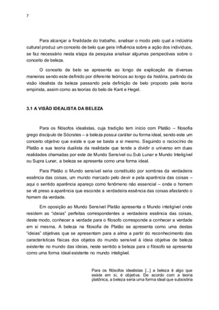 7
Para alcançar a finalidade do trabalho, analisar o modo pelo qual a indústria
cultural produz um conceito de belo que gera influência sobre a ação dos indivíduos,
se faz necessário nesta etapa da pesquisa analisar algumas perspectivas sobre o
conceito de beleza.
O conceito de belo se apresenta ao longo de explicação de diversas
maneiras sendo este definido por diferente teóricos ao longo da história, partindo da
visão idealista da beleza passando pela definição de belo proposto pela teoria
empirista, assim como as teorias do belo de Kant e Hegel.
3.1 A VISÃO IDEALISTA DA BELEZA
Para os filósofos idealistas, cuja tradição tem início com Platão – filosofia
grego discípulo de Sócrates – a beleza possui caráter ou forma ideal, sendo este um
conceito objetivo que existe e que se basta a si mesmo. Seguindo o raciocínio de
Platão e sua teoria dualista da realidade que tende a dividir o universo em duas
realidades chamadas por este de Mundo Sensível ou Sub Lunar e Mundo Inteligível
ou Supra Lunar, a beleza se apresenta como uma forma ideal.
Para Platão o Mundo sensível seria constituído por sombras da verdadeira
essência das coisas, um mundo marcado pelo devir e pela aparência das coisas –
aqui o sentido aparência apareço como fenômeno não essencial – onde o homem
se vê preso a aparência que esconde a verdadeira essência das coisas afastando o
homem da verdade.
Em oposição ao Mundo Sensível Platão apresenta o Mundo inteligível onde
residem as “ideias” perfeitas correspondentes a verdadeira essência das coisas,
deste modo, conhecer a verdade para o filosofo corresponde a conhecer a verdade
em si mesma. A beleza na filosofia de Platão se apresenta como uma destas
“ideias” objetivas que se apresentam para a alma a partir do reconhecimento das
características físicas dos objetos do mundo sensível à ideia objetiva de beleza
existente no mundo das ideias, neste sentido a beleza para o filosofo se apresenta
como uma forma ideal existente no mundo inteligível.
Para os filósofos idealistas [...] a beleza é algo que
existe em si, é objetiva. De acordo com a teoria
platônica, a beleza seria uma forma ideal que subsistiria
 