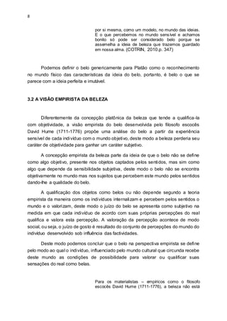 8
por si mesma, como um modelo, no mundo das ideias.
E o que percebemos no mundo sensível e achamos
bonito só pode ser considerado belo porque se
assemelha a ideia de beleza que trazemos guardado
em nossa alma. (COTRIN, 2010.p. 347)
Podemos definir o belo genericamente para Platão como o reconhecimento
no mundo físico das características da ideia do belo, portanto, é belo o que se
parece com a ideia perfeita e imutável.
3.2 A VISÃO EMPIRISTA DA BELEZA
Diferentemente da concepção platônica da beleza que tende a qualifica-la
com objetividade, a visão empirista do belo desenvolvida pelo filosofo escocês
David Hume (1711-1776) propõe uma análise do belo a partir da experiência
sensível de cada indivíduo com o mundo objetivo, deste modo a beleza perderia seu
caráter de objetividade para ganhar um caráter subjetivo.
A concepção empirista da beleza parte da ideia de que o belo não se define
como algo objetivo, presente nos objetos captados pelos sentidos, mas sim como
algo que depende da sensibilidade subjetiva, deste modo o belo não se encontra
objetivamente no mundo mas nos sujeitos que percebem este mundo pelos sentidos
dando-lhe a qualidade do belo.
A qualificação dos objetos como belos ou não depende segundo a teoria
empirista da maneira como os indivíduos internalizam e percebem pelos sentidos o
mundo e o valorizam, deste modo o juízo do belo se apresenta como subjetivo na
medida em que cada indivíduo de acordo com suas próprias percepções do real
qualifica e valora esta percepção. A valoração da percepção acontece de modo
social, ou seja, o juízo de gosto é resultado do conjunto de percepções do mundo do
indivíduo desenvolvido sob influência das factividades.
Deste modo podemos concluir que o belo na perspectiva empirista se define
pelo modo ao qual o indivíduo, influenciado pelo mundo cultural que circunda recebe
deste mundo as condições de possibilidade para valorar ou qualificar suas
sensações do real como belas.
Para os materialistas – empíricos como o filosofo
escocês David Hume (1711-1776), a beleza não está
 