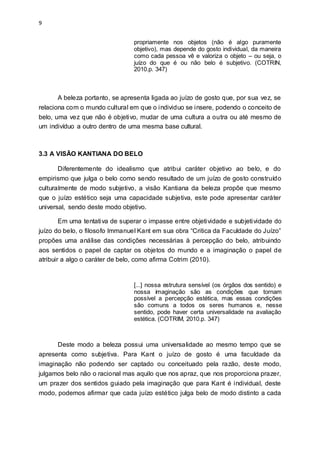 9
propriamente nos objetos (não é algo puramente
objetivo), mas depende do gosto individual, da maneira
como cada pessoa vê e valoriza o objeto – ou seja, o
juízo do que é ou não belo é subjetivo. (COTRIN,
2010.p. 347)
A beleza portanto, se apresenta ligada ao juízo de gosto que, por sua vez, se
relaciona com o mundo cultural em que o individuo se insere, podendo o conceito de
belo, uma vez que não é objetivo, mudar de uma cultura a outra ou até mesmo de
um indivíduo a outro dentro de uma mesma base cultural.
3.3 A VISÃO KANTIANA DO BELO
Diferentemente do idealismo que atribui caráter objetivo ao belo, e do
empirismo que julga o belo como sendo resultado de um juízo de gosto construído
culturalmente de modo subjetivo, a visão Kantiana da beleza propõe que mesmo
que o juízo estético seja uma capacidade subjetiva, este pode apresentar caráter
universal, sendo deste modo objetivo.
Em uma tentativa de superar o impasse entre objetividade e subjetividade do
juízo do belo, o filosofo Immanuel Kant em sua obra “Critica da Faculdade do Juízo”
propões uma análise das condições necessárias à percepção do belo, atribuindo
aos sentidos o papel de captar os objetos do mundo e a imaginação o papel de
atribuir a algo o caráter de belo, como afirma Cotrim (2010).
[...] nossa estrutura sensível (os órgãos dos sentido) e
nossa imaginação são as condições que tornam
possível a percepção estética, mas essas condições
são comuns a todos os seres humanos e, nesse
sentido, pode haver certa universalidade na avaliação
estética. (COTRIM, 2010.p. 347)
Deste modo a beleza possui uma universalidade ao mesmo tempo que se
apresenta como subjetiva. Para Kant o juízo de gosto é uma faculdade da
imaginação não podendo ser captado ou conceituado pela razão, deste modo,
julgamos belo não o racional mas aquilo que nos apraz, que nos proporciona prazer,
um prazer dos sentidos guiado pela imaginação que para Kant é individual, deste
modo, podemos afirmar que cada juízo estético julga belo de modo distinto a cada
 