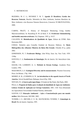 5- REFERENCIAS
BEZERRA, M. C. L.; MUNHOZ T. M. T. Agenda 21 Brasileira: Gestão dos
Recursos Naturais, Brasília: Ministério do Meio Ambiente, Instituto Brasileiro do
Meio Ambiente e dos Recursos Naturais Renováveis, Consorcio TC/BR/FUNATURA,
2000.
CAIRNS; PRATT, A History of Biological Monitoring Using benthic
Macroinvertebrates. In: Rosenberg D. M. & Resh, V. H. Freshwater biomonitoring
and benthic macroinvertebrates. Ed. Chapman. 1993. p. 10-27.
CALLISTO, M. Bioindicadores de Qualidade de Água. Editora da UFMG. Belo
Horizonte,2002.
CODAU. Relatório para Conselho Estadual de Recursos Hídricos. In: Bacia
Hidrográfica dos Afluentes Mineiros do Baixo Rio Grande. Uberaba 45 p., junho
2002.
EDMONSON, W. T. Freshwater Biology. John Wiley; Sons. Inc. New York. 1959.
1248p.
ESTEVES, F. A. Fundamentos de limnologia, Rio de Janeiro. Ed. Interciência Ltda.
1988.
HAUER, F.R; LAMBERT, G. A. Methods in Stream Ecology. Academic Press
London, 1996.
MAGURRAN, A. E. Ecological Diversity and its measurements. Priceton Uneversity
Press. Grt Britain. 179p. 1988.
MERRIT, R. W.; CUMMINS, K. W. An introduction to the aquatic insects of North
America, 3rd ed. Kendall/hunt, Dubuque, Iowa 635p, 1988.
NOVAES, W. A Guerra pela água limpa. O Estado de São Paulo, São Paulo, 2002.
PELLI, A. Proposta de Índice para Avaliação da Qualidade de Água em Ambientes
Lóticos: Estudo de Aplicação no Córrego Gameleira. 2001. 116f. Tese (Doutorado
em Aquicultura) Universidade Estadual Paulista, Jaboticabal.
SANTOS, C.P. Educação Ambiental – Ação e Conscientização para um mundo
melhor. Belo Horizonte. SEE/MG. 2002.
TUNDISI, J. C.; BICUDO, C. E. M.; MATSUMURA TUNDISI, T. Limnologia in
Brazil. Rio de Janeiro. Imprinta, 1995.
 