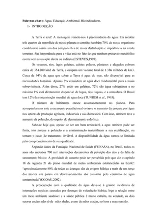 Palavras-chave: Água. Educação Ambiental. Bioindicadores.
1- INTRODUÇÃO
A Terra é azul! A mensagem remete-nos à preeminência da agua. Ela recobre
três quartos da superfície do nosso planeta e constitui também 70% do nosso organismo
constituindo assim um dos componentes de maior distribuição e importância na crosta
terrestre. Sua importância para a vida está no fato de que nenhum processo metabólico
ocorre sem a sua ação direta ou indireta (ESTEVES,1998).
Os oceanos, rios, lagos geleiras, calotas polares, pântanos e alagados cobrem
cerca de 354.200 km2 da Terra, e ocupam um volume total de 1.386 milhões de km3.
Cerca de 94% da agua que cobre a Terra é agua do mar, não disponível para as
necessidades humanas. Apenas 6% consistem de água doce fundamental para a nossa
sobrevivência. Além disso, 27% estão em geleiras, 72% são água subterrânea e no
máximo 1% está diretamente disponível de lagos, rios, lagoas, e a atmosfera. O Brasil
tem 12% da concentração mundial de agua doce (TUNDISI et al., 1995).
O número de habitantes cresce assustadoramente no planeta. Para
acompanharmos este crescimento populacional ocorreu o aumento da procura por água
nos setores de produção agrícola, industriais e uso doméstico. Com isso, também teve o
aumento da poluição, do esgoto, do desmatamento e do lixo.
Sabe-se hoje que, apesar de ser um bem renovável, a agua também pode ser
finita, isto porque a poluição e a contaminação inviabilizam a sua reutilização, ou
tornam o custo de tratamento inviável. A disponibilidade da água tornou-se limitada
pelo comprometimento de sua qualidade.
Segundo dados da Fundação Nacional de Saúde (FUNASA), no Brasil, todos os
anos são anotados 700 mil internações decorrentes da poluição dos rios e da falta de
saneamento básico. A gravidade do assunto pode ser percebida pelo que diz o capitulo
18 da Agenda 21 do plano mundial de metas ambientais estabelecidas na Eco92:
“aproximadamente 80% de todas as doenças são de origem hídrica e mais de um terço
das mortes em países em desenvolvimento são causadas pelo consumo de agua
contaminada”(CODAU,2002).
A preocupação com a qualidade da água deve-se à grande incidência de
internações medicas causadas por doenças de veiculação hídrica, logo a relação entre
um meio ambiente saudável e a saúde pública é muito estreita, na verdade, os dois
setores andam não só de mãos dadas, como de mãos atadas, no bom e mau sentido.
 