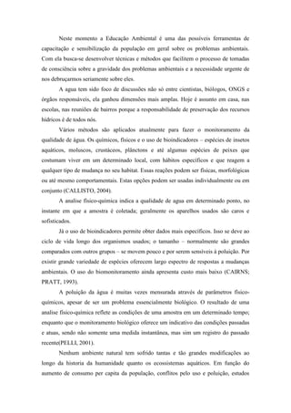 Neste momento a Educação Ambiental é uma das possíveis ferramentas de
capacitação e sensibilização da população em geral sobre os problemas ambientais.
Com ela busca-se desenvolver técnicas e métodos que facilitem o processo de tomadas
de consciência sobre a gravidade dos problemas ambientais e a necessidade urgente de
nos debruçarmos seriamente sobre eles.
A agua tem sido foco de discussões não só entre cientistas, biólogos, ONGS e
órgãos responsáveis, ela ganhou dimensões mais amplas. Hoje é assunto em casa, nas
escolas, nas reuniões de bairros porque a responsabilidade de preservação dos recursos
hídricos é de todos nós.
Vários métodos são aplicados atualmente para fazer o monitoramento da
qualidade de água. Os químicos, físicos e o uso de bioindicadores – espécies de insetos
aquáticos, moluscos, crustáceos, plânctons e até algumas espécies de peixes que
costumam viver em um determinado local, com hábitos específicos e que reagem a
qualquer tipo de mudança no seu habitat. Essas reações podem ser físicas, morfológicas
ou até mesmo comportamentais. Estas opções podem ser usadas individualmente ou em
conjunto (CALLISTO, 2004).
A analise físico-química indica a qualidade de agua em determinado ponto, no
instante em que a amostra é coletada; geralmente os aparelhos usados são caros e
sofisticados.
Já o uso de bioindicadores permite obter dados mais específicos. Isso se deve ao
ciclo de vida longo dos organismos usados; o tamanho – normalmente são grandes
comparados com outros grupos – se movem pouco e por serem sensíveis à poluição. Por
existir grande variedade de espécies oferecem largo espectro de respostas a mudanças
ambientais. O uso do biomonitoramento ainda apresenta custo mais baixo (CAIRNS;
PRATT, 1993).
A poluição da água é muitas vezes mensurada através de parâmetros físico-
químicos, apesar de ser um problema essencialmente biológico. O resultado de uma
analise físico-química reflete as condições de uma amostra em um determinado tempo;
enquanto que o monitoramento biológico oferece um indicativo das condições passadas
e atuas, sendo não somente uma medida instantânea, mas sim um registro do passado
recente(PELLI, 2001).
Nenhum ambiente natural tem sofrido tantas e tão grandes modificações ao
longo da historia da humanidade quanto os ecossistemas aquáticos. Em função do
aumento de consumo per capita da população, conflitos pelo uso e poluição, estudos
 