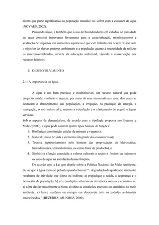 dizem que parte significativa da população mundial vai sofrer com a escassez de água
(NOVAES, 2002).
Pensando nisso, e também que o uso de bioindicadores em estudos de qualidade
de agua constitui importante ferramenta para a caracterização, monitoramento e
avaliação de impactos em ambientes aquáticos é que este trabalho foi desenvolvido com
o objetivo de alertar gestores ambientais e a população quanto à necessidade de utilizar
os macroinvertebrados, através da educação ambiental, visando à conservação dos
recursos hídricos.
2- DESENVOLVIMENTO
2.1- A importância da água.
A água é um bem precioso e insubstituível, um recurso natural que pode
propiciar saúde, conforto e riqueza, por meio de seus incontestáveis usos, dos quais se
destacam o abastecimento das populações, a irrigação, na produção de energia, a
navegação, o uso industrial e, mesmo a veiculação e o afastamento de esgoto e águas
servidas.
Sob o aspecto de demanda/uso, de acordo com a tipologia proposta por Bezerra e
Muhoz(2000), a água pode assumir quatro tipos básicos de funções:
1. Biológica (constituição celular de animais e vegetais);
2. Natural ( meio de vida e elemento integrante dos ecossistemas);
3. Técnica (aproveitamento pelo homem das propriedades de hidrostática,
hidrodinâmica, termodinâmica, ou como fator de produção), e
4. Simbólica (função associada a valores culturais e sociais). Podem ser inúmeros
os usos da água na satisfação dessas funções.
De acordo com a Lei que dispõe sobre a Politica Nacional do Meio Ambiente,
diz-se que a água torna-se poluída quando houver “...degradação da qualidade ambiental
resultante de atividade que direta ou indireta: a) prejudique a saúde, a segurança e o
bem-estar da população; b) crie condições adversas às atividades sociais e econômicas;
c) afete desfavoravelmente a biota; d) afete as condições estéticas ou sanitárias do meio
ambiente; e) lance matérias ou energia em desacordo com os padrões ambientais
estabelecidos ” (BEZERRA; MUNHOZ, 2000).
 