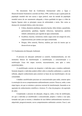 No documento final da Conferencia Internacional sobre a Água e
Desenvolvimento Sustentável, ocorrido em Paris, 1998, verifica-se que a quarta parte da
população mundial não tem acesso a água potável, mais da metade da população
mundial carece de um saneamento adequado, a baixa qualidade de água e a falta de
higiene figuram entre as principais causas de enfermidade e morte. São varias as
doenças de veiculação hídrica, entre elas temos:
 Cólera, disenteria amebiana, desistiria bacilar, febre tifoide e paratifoide,
gastroenterite, giardíase, hepatite infecciosa, leptospirose, paralisia
infantil, salmonelose; por ingestão de água contaminada.
 Escabiose, tracoma, verminoses, tendo a água como um estagio do ciclo,
esquistossomose; por contato com água contaminada.
 Dengue, febre amarela, filariose, malária; por meio de insetos que se
desenvolvem na água.
2.2- Fundamentos da Educação Ambiental.
O processo de educação ambiental se constrói, fundamentalmente, em três
momentos básicos de transformação: a sensibilização, a conscientização e a
mobilização. Essas três etapas ocorrem, necessariamente, uma após a outra.
(SANTOS,2002).
A sensibilização consiste em despertar o individuo para a temática ambiental.
Somente desperto o individuo poderá refletir sobre os desafios ambientais e, a partir da
reflexão, adquirir conhecimento para construir as bases da sua transformação e da sua
comunidade.
Cidadãos sensibilizados precisam ser conscientizados para então, estarem aptos
à construção de novos comportamentos ambientalmente corretos. Passa-se, então, a uma
etapa logica, em que se estrutura o processo racional de transformação, baseando-se na
aquisição de conhecimentos científicos e técnicos. É a fase da pesquisa e da aquisição
do saber.
Completando o processo de educação, chega-se, então, à fase de mobilização,
em que o individuo já sensibilizado e conscientizado, prepara e realiza a sua ação,
tornando real, para se mesmo, o abandono de seus hábitos ambientalmente incorretos e
adquirindo, progressivamente, novos comportamentos ambientais corretos. Essa é, sem
 
