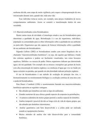 nenhuma dúvida, uma etapa de muita vigilância, pois requer a desprogramação de atos
mecanizados durante anos, quando não, toda uma vida.
Esse individuo torna-se assim, um exemplo, uma pessoa irradiadora de novos
comportamentos ambientais. Assim se constrói a transformação dentro de uma
sociedade.
2.3- Macroinvertebrados como bioindicadores
Dentre outras áreas de atividade a Limnologia estuda o uso de bioindicadores para
determinar a qualidade de agua. Bioindicação é o uso de organismos, indivíduos,
população ou comunidades para se obter informações sobre a qualidade do seu ambiente
ou parte dele. Organismos que são capazes de fornecer informações sobre a qualidade
do seu ambiente são bioindicadores.
Segundo Callisto (2002) os bioindicadores usados com maior frequência são os
chamados “macroinvertebrados bentônicos”, ou seja, são aqueles que habitam o fundo
dos sistemas aquáticos e podem ser facilmente visualizados, tais como besouros
aquáticos, libélulas e as moscas de pedra. Outros organismos indicam que determinada
água é de má qualidade. Um exemplo são as moscas e mosquitos que gostam de locais
com alta concentração de matéria orgânica e as minhocas d´água que vive no fundo em
águas correntes ou paradas, que quando em alta densidade indicam poluição orgânica.
O uso de bioindicadores é um método de avaliação de poluição dos rios, o
biomonitoramento ou monitoramento biológico é a avaliação continua de uma área com
a ajuda de bioindicadores.
Para Hauer e Lamberti (1996) o monitoramento baseado nos macroinvertebrados
bentônicos apresenta as seguintes vantagens.
 São afetados por distúrbios em todo os tipos de ambientes;
 Grandes numeram de taxa oferece grande espectro de respostas às perturbações;
 A natureza sedentária de muitos grupos permite a analise espacial do distúrbio;
 Analise temporal é possível devido ao longo ciclo de vida de alguns grupos, que
são afetados por distúrbios intermitentes;
 Analise quantitativa está bem desenvolvido e a coleta pode ser realizada
usando-se equipamentos baratos;
 Muitos métodos de analise têm sido desenvolvidos para a comunidade
bentônica;
 