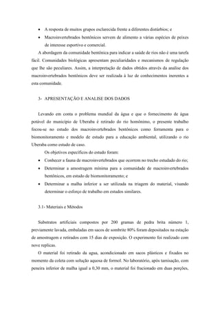  A resposta de muitos grupos esclarecida frente a diferentes distúrbios; e
 Macroinvertebrados bentônicos servem de alimento a várias espécies de peixes
de interesse esportivo e comercial.
A abordagem da comunidade bentônica para indicar a saúde de rios não é uma tarefa
fácil. Comunidades biológicas apresentam peculiaridades e mecanismos de regulação
que lhe são peculiares. Assim, a interpretação de dados obtidos através da analise dos
macroinvertebrados bentônicos deve ser realizada à luz de conhecimentos inerentes a
esta comunidade.
3- APRESENTAÇÃO E ANALISE DOS DADOS
Levando em conta o problema mundial da água e que o fornecimento de água
potável do município de Uberaba é retirado do rio homônimo, o presente trabalho
focou-se no estudo dos macroinvertebrados bentônicos como ferramenta para o
biomonitoramento e modelo de estudo para a educação ambiental, utilizando o rio
Uberaba como estudo de caso.
Os objetivos específicos do estudo foram:
 Conhecer a fauna de macroinvertebrados que ocorrem no trecho estudado do rio;
 Determinar a amostragem mínima para a comunidade de macroinvertebrados
bentônicos, em estudo de biomonitoramento; e
 Determinar a malha inferior a ser utilizada na triagem do material, visando
determinar o esforço de trabalho em estudos similares.
3.1- Materiais e Métodos
Substratos artificiais compostos por 200 gramas de pedra brita número 1,
previamente lavada, embaladas em sacos de sombrite 80% foram depositados na estação
de amostragem e retirados com 15 dias de exposição. O experimento foi realizado com
nove replicas.
O material foi retirado da agua, acondicionado em sacos plásticos e fixados no
momento da coleta com solução aquosa de formol. No laboratório, após tamisação, com
peneira inferior de malha igual a 0,30 mm, o material foi fracionado em duas porções,
 