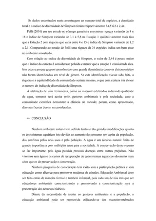 Os dados encontrados nesta amostragem ao numero total de espécies, a densidade
total e o índice de diversidade de Simpson foram respectivamente 34,5322 e 2,44.
Pelli (2001) em seu estudo no córrego gameleira encontrou riqueza variando de 8 e
18 e índice de Simpson variando de 3,1 a 5,8 na Estação 1 qualitativamente mais rica
que a Estação 2 com riqueza que varia entre 4 e 15 e índice de Simpson variando de 1,2
a 2,1. Comparando ao estudo de Pelli uma riqueza de 34 espécies indica um bem estar
no ambiente amostrado.
Com relação ao índice de diversidade de Simpson, o valor de 2,44 é pouco maior
que o índice da estação 2 considerado poluída e menor que a estação 1 considerada rica.
Isto ocorre porque grupos taxonômicos com grande dominância como os chironomideos
não foram identificados em nível de gênero. Se esta identificação tivesse sido feita, a
riqueza e a equitalidlidade da comunidade seriam maiores, o que com certeza iria elevar
o número do índice de diversidade de Simpson.
A utilização de uma ferramenta, como os macroinvertebrados indicando qualidade
de agua, somente será aceita pelos gestores ambientais e pela sociedade, caso a
comunidade cientifica demonstre a eficácia do método; porem, como apresentado,
diversas facetas devem ser ponderadas.
4- CONCLUSÃO
Nenhum ambiente natural tem sofrido tantas e tão grandes modificações quanto
os ecossistemas aquáticos isto devido ao aumento do consumo per capita da população,
dos conflitos pelos seus usos e pela poluição. A água é um recurso natural finito de
grande importância com múltiplos usos para a sociedade. A conservação desse recurso
se faz importante, pois água poluída provoca doenças entre outros prejuízos. Não
vivemos sem água e os custos de recuperação de ecossistemas aquáticos são muito mais
altos que os de preservação e conservação.
Nenhum programa de conservação tem êxito sem a participação pública e sem
educação como alicerce para promover mudança de atitudes. Educação Ambiental deve
ser feita então de maneira formal e também informal, pois cada um de nós tem que ser
educadores ambientais conscientizando e promovendo a conscientização para a
preservação dos recursos hídricos.
Diante da necessidade de alertar os gestores ambientais e a população, a
educação ambiental pode ser promovida utilizando-se dos macroinvertebrados
 