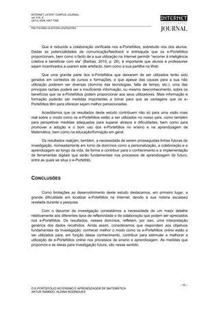INTERNET LATENT CORPUS JOURNAL
vol. X N. X
(2012) ISSN 1647-7308

http://revistas.ua.pt//index.php/ilcj/index




       Que é reduzida a colaboração verificada nos e-Portefólios, sobretudo nos dos alunos.
Dadas as potencialidades de comunicação/feedback e entreajuda que os e-Portefólios
proporcionam, bem como o facto de a sua utilização na Internet permitir “recorrer à inteligência
coletiva e beneficiar com ela” (Barbas, 2010, p. 26), é importante que alunos e professores
sejam incentivados a usarem este artefacto, bem como a sua partilha na Web.

        Que uma grande parte dos e-Portefólios que deixaram de ser utilizados terão sido
gerados em contextos de cursos e formações, e que apesar das causas para a sua não
utilização poderem ser diversas (domínio das tecnologias, falta de tempo, etc.), uma das
principais razões poderá ser a insuficiente informação, ou mesmo desconhecimento, sobre os
benefícios que os e-Portefólios podem proporcionar aos seus utilizadores. Mais informação e
formação poderão ser medidas importantes a tomar para que as vantagens que os e-
Portefólios têm para oferecer sejam melhor percecionadas.

       Acreditamos que os resultados deste estudo contribuem não só para uma visão mais
real sobre o modo como os e-Portefólios estão a ser utilizados no nosso país, como também
para perspetivar medidas adequadas para superar atrasos e dificuldades, bem como para
promover a adoção e o bom uso dos e-Portefólios no ensino e na aprendizagem de
Matemática, bem como na educação/formação em geral.

       Os resultados realçam, também, a necessidade de serem prosseguidas linhas futuras de
investigação, nomeadamente em torno de domínios como a personalização, a colaboração e a
aprendizagem ao longo da vida, de forma a contribuir para o conhecimento e a implementação
de ferramentas digitais que serão fundamentais nos processos de aprendizagem do futuro,
entre as quais se situa o e-Portefólo.




CONCLUSÕES

      Como limitações ao desenvolvimento deste estudo destacamos, em primeiro lugar, a
grande dificuldade em localizar e-Potefólios na Internet, devido à sua notória escassez
revelada durante a pesquisa.

        Com o decorrer da investigação constatámos a necessidade de um maior detalhe
relativamente aos diferentes tipos de reflexividade e de colaboração que podem ser apreciados
nos e-Portefólios. Os resultados, nesses domínios, refletem, por isso, uma interpretação
genérica dos dados recolhidos. Ainda assim, consideramos que respondem aos objetivos
fundamentais da investigação: conhecer melhor o modo como os e-Portefólios online estão a
ser utilizados para, em função desse conhecimento, contribuir para estimular e melhorar a
utilização de e-Portefólios online nos processos de ensino e aprendizagem. As medidas que
propomos e as ideias para investigação futura, vão nesse sentido.




                                                                                           - 10 –
O E-PORTEFÓLIO NO ENSINO E APRENDIZAGEM DE MATEMÁTICA
ARTUR RAMÍSIO, ALDINA RODRIGUES
 