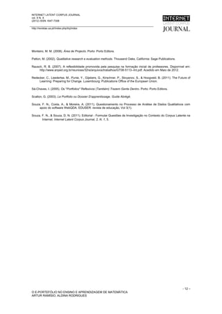 INTERNET LATENT CORPUS JOURNAL
vol. X N. X
(2012) ISSN 1647-7308

http://revistas.ua.pt//index.php/ilcj/index




Monteiro, M. M. (2008). Área de Projecto. Porto: Porto Editora.

Patton, M. (2002). Qualitative research e evaluation methods. Thousand Oaks, California: Sage Publications.

Rausch, R. B. (2007). A reflexibilidade promovida pela pesquisa na formação inicial de professores. Disponível em:
     http://www.anped.org.br/reunioes/32ra/arquivos/trabalhos/GT08-5113--Int.pdf. Acedido em Maio de 2012.

Redecker, C., Leedertse, M., Punie, Y., Gijsbers, G., Kirschner, P., Stoyanov, S., & Hoogveld, B. (2011). The Future of
     Learning: Preparing for Change. Luxembourg: Publications Office of the European Union.

Sá-Chaves, I. (2005). Os "Portfolios" Reflexivos (Também) Trazem Gente Dentro. Porto: Porto Editora.

Scallon, G. (2003). Le Portfolio ou Dossier D’apprentissage. Guide Abrégé.

Souza, F. N., Costa, A., & Moreira, A. (2011). Questionamento no Processo de Análise de Dados Qualitativos com
     apoio do software WebQDA. EDUSER: revista de educação, Vol 3(1).

Souza, F. N., & Souza, D. N. (2011). Editorial - Formular Questões de Investigação no Contexto do Corpus Latente na
       Internet. Internet Latent Corpus Journal, 2, N. 1, 5.




                                                                                                                 - 12 –
O E-PORTEFÓLIO NO ENSINO E APRENDIZAGEM DE MATEMÁTICA
ARTUR RAMÍSIO, ALDINA RODRIGUES
 