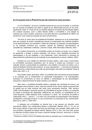 INTERNET LATENT CORPUS JOURNAL
vol. X N. X
(2012) ISSN 1647-7308

http://revistas.ua.pt//index.php/ilcj/index




A UTILIZAÇÃO DOS E-PORTEFÓLIOS EM CONTEXTO EDUCACIONAL

                                      1
        O e O e-Portefólio , tal como o portefólio tradicional que em que se baseia, é constituído
por um conjunto de trabalhos que fazem o registo de um determinado percurso do seu autor,
significando a letra “e” o facto de ser um artefacto eletrónico do âmbito das tecnologias digitais.
Em contexto educativo, como o define Barrete (2006), o e-Portefólio é uma seleção de
materiais que o aluno recolheu, selecionou e que sobre eles tem a possibilidade de refletir e de
transformar numa mostra da evolução dos seus conhecimentos.

       De entre os vários tipos de portefólios/e-Portefólios, destacam-se os de apresentação,
pelo seu propósito de ilustrar competências através da evidenciação dos melhores trabalhos;
os de desenvolvimento, por permitirem o realce de evoluções, por exemplo, de aprendizagens;
os de avaliação formativa e/ou sumativa, através de artefactos demonstrativos de
competências, habilidades e reflexões. (Johnson e Doyle, 2006; Bernardes e Miranda, 2003).

      Em contexto educacional, os e-Portefólios podem ser focados na escola, com o objetivo
de apresentar e divulgar a própria instituição, nos alunos, como estratégia promotora de
aprendizagens e da sua avaliação, e nos professores, como instrumento ou processo de
desenvolvimento profissional e/ou da avaliação do seu desempenho (Lorenzo e Ittelson, 2005).

      Podendo ser uma coleção em diferentes formatos (gráfico, vídeo, áudio e hipermédia),
os e-Portefólios educativos possibilitam que “os alunos, à medida que constroem a sua
colecção, tenham a oportunidade em analisarem o seu trabalho e de porem em prática, com a
ajuda do feedback fornecido pelo professor, as suas capacidades (…), tornando-se estudantes
mais autónomos e responsáveis quer pela sua aprendizagem quer pela sua avaliação” (Alves &
Maria João, 2007, p. 2).

      Para Scallon (2003, apud Alves, 2007), os portefólios são instrumentos de aprendizagem
e de avaliação que se fundamentam na capacidade metacognitiva e de autorregulação,
expressas no envolvimento do aluno na reflexão e autoavaliação da sua aprendizagem,
produzindo o desenvolvimento de ações visando a sua melhoria.

       Além disso, o portefólio/e-Portefólio facilita a regulação das atividades de ensino e de
aprendizagem entre professor e aluno, dado que através do seu exame regular é possível fazer
os ajustes que em cada momento são vistos como necessários (Asturias, 1994, Garrison
(1999). Esta faculdade é acrescida quando os e-Portefólios se apoiam na Web e as condições
de acesso à tecnologia são adequadas, refletindo-se, por exemplo, na “possibilidade de um
muito frequente e célere feedback entre o professor e o aluno”, em “momentos de partilha e
colaboração entre (…) alunos (…) ou entre uma comunidade de aprendizagem mais alargada,
privilegiando a motivação do aluno e o seu envolvimento na construção do seu conhecimento”
(Barca et al., 2007, p. 1036-1037).

       A utilização dos e-Portefólios na Internet leva a que possam ser descritos como
documentos digitais “com caraterísticas fluidas e multimodais” (Barbas, 2010, p. 17), por um
lado porque passam a fazer parte dos fluxos de informação “que navegam pelas redes e nós
que compõem a geografia do espaço Internet” (Barbas, 2010, p. 25) e, por outro lado, porque
os diferentes formatos através dos quais é possível interagir (síncrono, assíncrono e híbrido)
1
    Passamos a adotar o termo e-Portefólio para todas as situações que o conceito abarque.

                                                                                               -2–
O E-PORTEFÓLIO NO ENSINO E APRENDIZAGEM DE MATEMÁTICA
ARTUR RAMÍSIO, ALDINA RODRIGUES
 