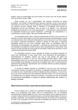 INTERNET LATENT CORPUS JOURNAL
vol. X N. X
(2012) ISSN 1647-7308

http://revistas.ua.pt//index.php/ilcj/index




facilitam modos de aprendizagem que tanto podem ser formais como não formais (Barbas,
2010, apud Ferrão Tavares, 2005).

       Neste contexto em que a aprendizagem “não depende unicamente da perícia
tecnológica”, mas também da capacidade para “aprender a aprender, já que a maior parte da
informação se encontra online, e do que realmente se necessita é de habilidade para decidir o
que queremos procurar” (Castells, 2004, p. 299-300), os e-Portefólios, pelo conjunto de
caraterísticas que lhe são intrínsecas, entre as quais a de reflexão, é um instrumento
privilegiado para desenvolver uma “nova aprendizagem (…) orientada para o desenvolvimento
da capacidade educativa que permite transformar a informação em conhecimento e o
conhecimento em acção” (Dutton, 1999, apud Castells, 2004, p. 300).

        Os e-Portefólios podem, assim, influenciar positivamente as formas como se ensina, se
aprende e se avalia, dando origem a uma outra visão dos processos de aprendizagem, na qual
os conhecimentos se vão construindo individualmente ao ritmo de cada um e ao mesmo tempo
em conjunto, valorizando experiências, intuições e saberes de cada aluno e superando
dificuldades através de uma maior motivação. Deste modo, os e-Portefólios, além de
instrumentos de aprendizagem que potenciam a construção de conhecimento, são também
uma estratégia de avaliação de caráter formativo, dada a possibilidade de, através deles, cada
indivíduo se poder apropriar de modo próprio da informação e dessa forma reconstruir os seus
conhecimentos prévios (Sá-Chaves, 2005).

       Os e-Portefólios propiciam ainda a aplicação de práticas de avaliação baseadas em
fontes mais diversificadas, ou seja, podem servir como instrumentos de aprendizagem e
simultaneamente de avaliação, evitando que esta se cinja apenas aos testes que
tradicionalmente se efetuam no final de cada matéria lecionada (Barca, 2007). Estas
potencialidades fazem com que sejam cada vez mais utilizados em diversos níveis de ensino
como estratégia de aprendizagem e instrumento de avaliação, bem como “no desenvolvimento
profissional dos professores, especialmente como actividade reflexiva da prática pedagógica”
(Barca et al., 2007, p. 1036).

      O conceito de reflexão associado ao e-Portefólio é uma das suas mais importantes
componentes, devendo “acompanhar os trabalhos ou realizações produzidas pelo seu autor”
na medida em que é através dela que efetua a seleção dos seus conteúdos e, no caso de ser
aluno, que “toma consciência dos seus progressos” (Monteiro, 2008, p. 67). Ou seja, para que
o e-Portefólio seja uma seleção criteriosa de conteúdos, é necessário que haja um processo
de permanente autorreflexão e tomada de decisão relativamente aos critérios e à
seleção a proceder.



OBJETIVOS DO ESTUDO E QUESTÕES DE INVESTIGAÇÃO

      Como contributo para a melhoria da qualificação tecnológica escolar e profissional de
alunos e de professores, este estudo está em correspondência com as orientações
preconizadas pela “Agenda Digital 2015” que, entre outros aspetos, tem por objetivos promover
o acesso e desenvolvimento de competências para o uso das tecnologias digitais. Tal como se
enquadra, igualmente, numa perspetiva de desenvolvimento de processos de aprendizagem,
de modo a que respondam de forma adequada às alterações que ocorrem no mundo e às
                                                                                          -3–
O E-PORTEFÓLIO NO ENSINO E APRENDIZAGEM DE MATEMÁTICA
ARTUR RAMÍSIO, ALDINA RODRIGUES
 
