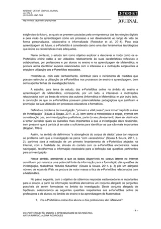 INTERNET LATENT CORPUS JOURNAL
vol. X N. X
(2012) ISSN 1647-7308

http://revistas.ua.pt//index.php/ilcj/index




exigências do futuro, as quais se preveem pautadas pela omnipresença das tecnologias digitais
e pela visão da aprendizagem como um processo a ser desenvolvido ao longo da vida de
forma personalizada, colaborativa e informalizada (Redecker et al., 2011). Para esta
aprendizagem do futuro, o e-Portefólio é considerado como uma das ferramentas tecnológicas
que reúne as caraterísticas mais adequadas.

      Neste contexto, o estudo tem como objetivo explorar e descrever o modo como os e-
Portefólios online estão a ser utilizados relativamente às suas caraterísticas reflexivas e
colaborativas, por professores e por alunos no ensino e na aprendizagem de Matemática, e
procura ainda identificar aspetos relacionados com o interesse e a motivação subjacentes à
criação e utilização dos e-Portefólios estudados.

     Pretende-se, com este conhecimento, contribuir para o incremento de medidas que
possam estimular a utilização de e-Portefólios nos processos de ensino e aprendizagem, bem
como apontar linhas de investigação futura.

       A escolha, para tema de estudo, dos e-Portefólios online no âmbito do ensino e
aprendizagem de Matemática, corresponde, por um lado, a interesses e motivações
relacionados com as áreas de ensino dos autores (Informática e Matemática) e, por outro lado,
à convicção de que os e-Portefólios possuem potencialidades pedagógicas que justificam a
promoção da sua utilização em processos educativos e formativos.

      Definido o problema de investigação, “primeiro e vital passo” para tornar “explícita a área
de investigação” (Souza & Souza, 2011, p. 2), bem como a metodologia a seguir, tivemos em
consideração que, em investigações qualitativas, parte do seu planeamento deve ser destinado
a tentar perceber quais as questões mais importantes a que a investigação deve responder,
sem presumir que à partida já se sabe o suficiente para identificar as que são mais importantes
(Bogdan, 1994).

       Assim, no sentido de definirmos “a abrangência do corpus de dados” para dar resposta
ao problema sem que a investigação se perca “com «acessórios»” (Souza & Souza, 2011, p.
2), partimos para a realização de um primeiro levantamento de e-Portefólios alojados na
Internet, com a finalidade de, através do contato com os e-Portefólios encontrados nessa
navegação, recolhermos a informação necessária para a definição das questões pertinentes
para a investigação.

       Nesse sentido, atendendo a que os dados disponíveis no corpus latente na Internet
constituem por natureza uma potencial fonte de informação para a formulação das questões de
investigação, realizámos “leituras flutuantes” (Souza & Souza, 2011, p. 3) por um alargado
número de locais da Web, na procura de maior massa crítica de e-Portefólios relacionados com
a Matemática.

      No passo seguinte, com o objetivo de obtermos respostas esclarecedoras e importantes
para o estudo, a partir da informação recolhida elencámos um conjunto alargado de perguntas
possíveis de serem formuladas no âmbito da investigação. Deste conjunto alargado de
hipóteses, selecionámos as seguintes questões respeitantes aos e-Portefólios online de
professores e de alunos, no âmbito do ensino e da aprendizagem de Matemática:

                1. Os e-Portefólios online dos alunos e dos professores são reflexivos?


                                                                                             -4–
O E-PORTEFÓLIO NO ENSINO E APRENDIZAGEM DE MATEMÁTICA
ARTUR RAMÍSIO, ALDINA RODRIGUES
 