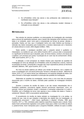INTERNET LATENT CORPUS JOURNAL
vol. X N. X
(2012) ISSN 1647-7308

http://revistas.ua.pt//index.php/ilcj/index




                2. Os e-Portefólios online dos alunos e dos professores são colaborativos ou
                   manifestam essa intenção?

                3. Os e-Portefólios online dos alunos e dos professores revelam interesse e
                   motivação na sua utilização?




METODOLOGIA

      Nos estudos de natureza qualitativa, as preocupações da investigação são orientadas
para a procura de significados pessoais, para o estudo das interações entre indivíduos e entre
estes e os contextos, assim como para a compreensão de formas de pensar, atitudes e
perceções. Implica, por isso, que o investigador tenha uma visão holística que favoreça a
obtenção dos dados necessários para fundamentar a narrativa relacionada com o fenómeno
em estudo (Denzin e Lincoln, 2000, Bogdan & Bilken, 1994).

       Neste sentido, o paradigma escolhido para o presente estudo é qualitativo ou
interpretativo, na medida em que, como define Coutinho (2011), procura obter a compreensão
e o significado do fenómeno que é estudado, para, de forma indutiva, construir uma teoria que
o explique, num processo que conduz “à produção de um ‘outro’ tipo de conhecimento” (Shaw,
1999, apud Coutinho, 2011, p. 17).

       A utilização, a nível conceptual, do método indutivo para responder às questões de
investigação em torno da utilização de e-Portefólios online de professores e alunos, insere-se
na perspetiva de tentar “compreender a situação sem impor expectativas prévias ao fenómeno
estudado” (Mertens, 1997, apud Coutinho, 2011, p. 26).

       No início do estudo optámos por efetuar uma revisão de literatura, com o objetivo de
munir a investigação com uma teoria prévia para “fornecer a direcção ao estudo” (Meirinhos &
Osório, 2010, p 7), ao mesmo tempo que realizávamos uma pesquisa alargada de dados com
vista a fornecer a informação necessária à construção das questões de investigação.

       Elaboradas as questões de investigação, demos início a uma nova fase de pesquisa
direcionada para a recolha de dados, orientada pelas questões de investigação entretanto
definidas.

      Durante o processo de recolha de dados a par das nossas interpretações dos e-
Portefólios analisados, procurámos registar diversos pormenores observáveis, como, por
exemplo, indícios que pudessem revelar o interesses e motivações subjacentes à a cada e-
Portefólio, com a finalidade de tornar mais rigorosa e rica a análise dos dados e “ilustrar e
substanciar” (Rausch, 2007) a sua posterior apresentação.

       O procedimento de recolha de dados adotado na investigação foi o da análise, na
medida em que, mais do que notações e descrições dos objetos alvo da investigação, os
investigadores procuraram “…inferir traços, significados e relações” (Charles, 1998, apud
Coutinho, 2011, p. 100), orientados pelos objetivos específicos traçados para o estudo. Estes
dados foram primeiramente registados numa grelha criada para o efeito numa folha de cálculo
e, posteriormente, foram transpostos para o programa WebQDA, software de apoio à análise

                                                                                          -5–
O E-PORTEFÓLIO NO ENSINO E APRENDIZAGEM DE MATEMÁTICA
ARTUR RAMÍSIO, ALDINA RODRIGUES
 