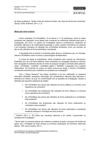 INTERNET LATENT CORPUS JOURNAL
vol. X N. X
(2012) ISSN 1647-7308

http://revistas.ua.pt//index.php/ilcj/index




de dados qualitativos, "desde a fase da recolha de dados, até à fase da escrita das conclusões”
(Souza, Costa, & Moreira, 2011, p. 2).




ANÁLISE DOS DADOS

       Foram analisados 30 e-Portefólios, 19 de alunos e 11 de professores, tendo os dados
recolhidos sido registados numa tabela onde constavam as referências definidas para guiar a
investigação, tais como, os sujeitos da investigação (alunos e professores), evidências de
atividades reflexivas e de colaboração/cooperação e, ainda, aspetos indiciadores do interesse
e da motivação colocados na utilização dos e-Portefólios estudados, como, por exemplo, se
são ou não utilizados de forma sistemática e persistente.

       A população alvo do estudo é constituída pelos alunos e professores que, em Portugal,
utilizam e-Portefólios online no ensino e aprendizagem de Matemática.

      O corpus de dados é probabilístico, sendo constituído pelo conjunto de indivíduos/e-
Portefólios que, de uma forma aleatória, foram localizados na navegação efetuada na Internet.
Esta navegação foi realizada através do motor de pesquisa Google e orientada pelas palavras-
chave: “e-Portefólio”, “portefólio”, “portefólios digital” e “Webfólio”, conjugadas com a palavra
“Matemática”. Na dimensão do corpus de dados procurou-se atingir o número e-Portefólios
                                                                           2
considerado necessário para credibilizar os resultados da investigação .
                                              3
       Com a “leitura flutuante” dos dados recolhidos e da sua codificação no programa
informático WebQDA, sobressaiu informação que considerámos relevante para descrever o
fenómeno em estudo, da qual, em conformidade com as questões de investigação, resultou a
definição das seguintes categorias de análise:

                     Os e-Portefólios dos alunos são utilizados de forma reflexiva ou somente como
                      repositórios de conteúdos?

                     Os e-Portefólios dos professores são utilizados de forma reflexiva ou somente
                      como repositórios de conteúdos?

                     Os e-Portefólios dos alunos são utilizados de forma colaborativa ou manifestam
                      esse propósito?

                     Os e-Portefólios dos professores são utilizados de forma colaborativa ou
                      manifestam esse propósito?

                     Os e-Portefólios dos alunos são utilizados de forma sistemática e persistente
                      revelando interesse e motivação dos seus autores?
2
  Coutinho (2011, p. 93) refere que “amostras inferiores a 30” podem “comprometer os
resultados da investigação.”
3
  Nome dado às primeiras leituras dos materiais recolhidos durante o processo de recolha de
dados com a finalidade de fazer emergir as primeiras explicações do fenómeno observado
(Bardin, 1997, apud Coutinho, 2011).

                                                                                                -6–
O E-PORTEFÓLIO NO ENSINO E APRENDIZAGEM DE MATEMÁTICA
ARTUR RAMÍSIO, ALDINA RODRIGUES
 