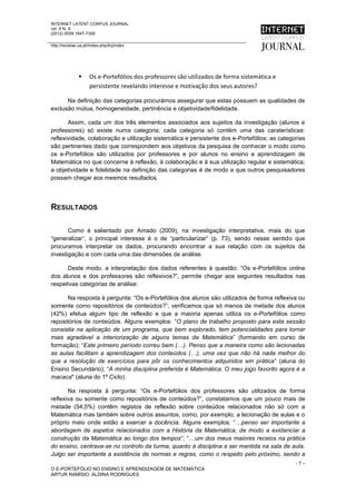 INTERNET LATENT CORPUS JOURNAL
vol. X N. X
(2012) ISSN 1647-7308

http://revistas.ua.pt//index.php/ilcj/index




                     Os e-Portefólios dos professores são utilizados de forma sistemática e
                      persistente revelando interesse e motivação dos seus autores?

      Na definição das categorias procurámos assegurar que estas possuem as qualidades de
exclusão mútua, homogeneidade, pertinência e objetividade/fidelidade.

       Assim, cada um dos três elementos associados aos sujeitos da investigação (alunos e
professores) só existe numa categoria; cada categoria só contém uma das caraterísticas:
reflexividade, colaboração e utilização sistemática e persistente dos e-Portefólios; as categorias
são pertinentes dado que correspondem aos objetivos da pesquisa de conhecer o modo como
os e-Portefólios são utilizados por professores e por alunos no ensino e aprendizagem de
Matemática no que concerne à reflexão, à colaboração e à sua utilização regular e sistemática;
a objetividade e fidelidade na definição das categorias é de modo a que outros pesquisadores
possam chegar aos mesmos resultados.




RESULTADOS

       Como é salientado por Amado (2009), na investigação interpretativa, mais do que
“generalizar”, o principal interesse é o de “particularizar” (p. 73), sendo nesse sentido que
procuramos interpretar os dados, procurando encontrar a sua relação com os sujeitos da
investigação e com cada uma das dimensões de análise.

      Deste modo, a interpretação dos dados referentes à questão: “Os e-Portefólios online
dos alunos e dos professores são reflexivos?”, permite chegar aos seguintes resultados nas
respetivas categorias de análise:

      Na resposta à pergunta: “Os e-Portefólios dos alunos são utilizados de forma reflexiva ou
somente como repositórios de conteúdos?”, verificamos que só menos de metade dos alunos
(42%) efetua algum tipo de reflexão e que a maioria apenas utiliza os e-Portefólios como
repositórios de conteúdos. Alguns exemplos: “O plano de trabalho proposto para esta sessão
consistia na aplicação de um programa, que bem explorado, tem potencialidades para tornar
mais agradável a interiorização de alguns temas da Matemática” (formando em curso de
formação); “Este primeiro período correu bem (…). Penso que a maneira como são lecionadas
as aulas facilitam a aprendizagem dos conteúdos (…), uma vez que não há nada melhor do
que a resolução de exercícios para pôr os conhecimentos adquiridos em prática” (aluna do
Ensino Secundário); “A minha disciplina preferida é Matemática. O meu jogo favorito agora é a
macaca" (aluna do 1º Ciclo).

       Na resposta à pergunta: “Os e-Portefólios dos professores são utilizados de forma
reflexiva ou somente como repositórios de conteúdos?”, constatamos que um pouco mais de
metade (54,5%) contêm registos de reflexão sobre conteúdos relacionados não só com a
Matemática mas também sobre outros assuntos, como, por exemplo, a lecionação de aulas e o
próprio meio onde estão a exercer a docência. Alguns exemplos: “…penso ser importante a
abordagem de aspetos relacionados com a História da Matemática, de modo a evidenciar a
construção da Matemática ao longo dos tempos”; “…um dos meus maiores receios na prática
do ensino, centrava-se no controlo da turma, quanto à disciplina a ser mantida na sala de aula.
Julgo ser importante a existência de normas e regras, como o respeito pelo próximo, sendo a
                                                                                               -7–
O E-PORTEFÓLIO NO ENSINO E APRENDIZAGEM DE MATEMÁTICA
ARTUR RAMÍSIO, ALDINA RODRIGUES
 
