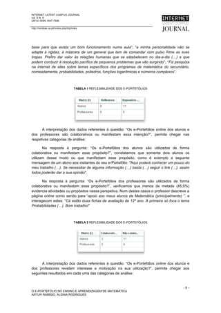 INTERNET LATENT CORPUS JOURNAL
vol. X N. X
(2012) ISSN 1647-7308

http://revistas.ua.pt//index.php/ilcj/index




base para que exista um bom funcionamento numa aula”; “a minha personalidade não se
adapta à rigidez, à máscara de um general que tem de comandar com pulso firme as suas
tropas. Prefiro dar valor às relações humanas que se estabelecem no dia-a-dia (…) e que
podem conduzir à resolução pacífica de pequenos problemas que vão surgindo”; “Fiz pesquiza
na internet de sites sobre temas específicos dos programas de matemática do secundário,
nomeadamente, probabilidades, poliedros, funções logarítmicas e números complexos”.



                                        TABELA 1 REFLEXIBILIDADE DOS E-PORTEFÓLIOS




      A interpretação dos dados referentes à questão: “Os e-Portefólios online dos alunos e
dos professores são colaborativos ou manifestam essa intenção?”, permite chegar nas
respetivas categorias de análise:

       Na resposta à pergunta: “Os e-Portefólios dos alunos são utilizados de forma
colaborativa ou manifestam esse propósito?”, constatamos que somente dois alunos os
utilizam desse modo ou que manifestam esse propósito, como é exemplo a seguinte
mensagem de um aluno aos visitantes do seu e-Portefólio: "Aqui poderá conhecer um pouco do
meu trabalho (…). Se necessitar de alguma informação (…) basta (…) seguir o link (…), assim
todos poderão dar a sua opinião".

       Na resposta à pergunta: “Os e-Portefólios dos professores são utilizados de forma
colaborativa ou manifestam esse propósito?”, verificamos que menos de metade (45,5%)
evidencia atividades ou propósitos nessa perspetiva. Num destes casos o professor descreve a
página online como sendo para “apoio aos meus alunos de Matemática (principalmente) ”, e
interagecom estes: “Cá estão duas fichas de avaliação de 12º ano. A primeira só foca o tema
Probabilidades (…). Bom trabalho!”



                                        TABELA 2 REFLEXIBILIDADE DOS E-PORTEFÓLIOS




      A interpretação dos dados referentes à questão: “Os e-Portefólios online dos alunos e
dos professores revelam interesse e motivação na sua utilização?”, permite chegar aos
seguintes resultados em cada uma das categorias de análise:


                                                                                        -8–
O E-PORTEFÓLIO NO ENSINO E APRENDIZAGEM DE MATEMÁTICA
ARTUR RAMÍSIO, ALDINA RODRIGUES
 