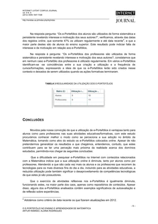 INTERNET LATENT CORPUS JOURNAL
vol. X N. X
(2012) ISSN 1647-7308

http://revistas.ua.pt//index.php/ilcj/index




       Na resposta pergunta: “Os e-Portefólios dos alunos são utilizados de forma sistemática e
persistente revelando interesse e motivação dos seus autores?”, verificamos, através das datas
                                                                                     4
dos registos online, que somente 47% os utilizam regularmente e até data recente , e que a
maior parte destes são de alunos do ensino superior. Este resultado pode indiciar falta de
interesse e de motivação em relação aos e-Portefólios.

        Na resposta à pergunta: “Os e-Portefólios dos professores são utilizados de forma
sistemática e persistente revelando interesse e motivação dos seus autores?, constatamos que
em nenhum caso e-Portefólio dos professores é utilizado regularmente. Em vários e-Portefólios
identificam-se -se coincidências entre a sua criação e utilização e a frequência de
cursos/formações, expressando a ideia de que os e-Portefólios terão sido criados nesse
contexto e deixados de serem utilizados quando as ações formativas terminaram.



                              TABELA 3 REGULARIDADE DA UTILIZAÇÃO DOS E-PORTEFÓLIOS




CONCLUSÕES

       Movidos pela nossa convicção de que a utilização de e-Portefólios é vantajosa tanto para
alunos como para professores nas suas atividades educativas/formativas, com este estudo
procurámos conhecer melhor o modo como se perceciona a sua adoção no âmbito da
Matemática, tomando como alvo do estudo os e-Portefólios colocados online. Apesar de não
pretendermos generalizar os resultados a que chegámos, entendemos, contudo, que estes
contribuem para se ter uma perceção mais próxima da realidade acerca dos domínios
estudados, permitindo-nos chegar às seguintes conclusões:

       Que a dificuldade em pesquisar e-Portefólios na Internet com conteúdos relacionados
com a Matemática indicia que a sua utilização online é diminuta, tanto por alunos como por
professores. Atendendo a que são cada vez mais os alunos e os professores que recorrem às
tecnologias para os mais diversos fins do dia a dia, incluindo para as atividades educativas, a
reduzida utilização pode também significar o desaproveitamento de competências tecnológicas
de que estes já são possuidores.

       Que o exercício de atividades reflexivas nos e-Portefólios é igualmente diminuta,
funcionando estes, na maior parte dos caos, apenas como repositórios de conteúdos. Apesar
disso, alguns dos e-Portefólios analisados contêm exemplos significativos de autoavaliação e
de reflexão sobre experiências.

4
    Adotámos como critério de data recente os que fizeram atualizações em 2012.

                                                                                           -9–
O E-PORTEFÓLIO NO ENSINO E APRENDIZAGEM DE MATEMÁTICA
ARTUR RAMÍSIO, ALDINA RODRIGUES
 
