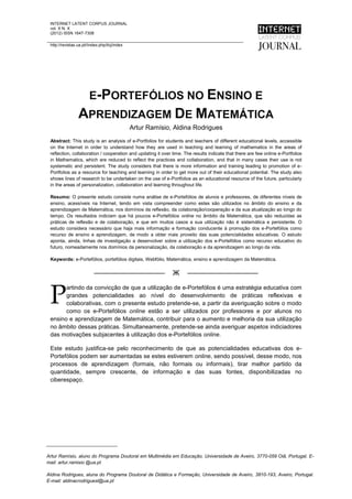 INTERNET LATENT CORPUS JOURNAL
 vol. X N. X
 (2012) ISSN 1647-7308

 http://revistas.ua.pt//index.php/ilcj/index




                        E-PORTEFÓLIOS NO ENSINO E
                 APRENDIZAGEM DE MATEMÁTICA
                                               Artur Ramísio, Aldina Rodrigues
 Abstract: This study is an analysis of e-Portfolios for students and teachers of different educational levels, accessible
 on the Internet in order to understand how they are used in teaching and learning of mathematics in the areas of
 reflection, collaboration / cooperation and updating it over time. The results indicate that there are few online e-Portfolios
 in Mathematics, which are reduced to reflect the practices and collaboration, and that in many cases their use is not
 systematic and persistent. The study considers that there is more information and training leading to promotion of e-
 Portfolios as a resource for teaching and learning in order to get more out of their educational potential. The study also
 shows lines of research to be undertaken on the use of e-Portfolios as an educational resource of the future, particularly
 in the areas of personalization, collaboration and learning throughout life.

 Resumo: O presente estudo consiste numa análise de e-Portefólios de alunos e professores, de diferentes níveis de
 ensino, acessíveis na Internet, tendo em vista compreender como estes são utilizados no âmbito do ensino e da
 aprendizagem de Matemática, nos domínios da reflexão, da colaboração/cooperação e da sua atualização ao longo do
 tempo. Os resultados indiciam que há poucos e-Portefólios online no âmbito da Matemática, que são reduzidas as
 práticas de reflexão e de colaboração, e que em muitos casos a sua utilização não é sistemática e persistente. O
 estudo considera necessário que haja mais informação e formação conducente à promoção dos e-Portefólios como
 recurso de ensino e aprendizagem, de modo a obter mais proveito das suas potencialidades educativas. O estudo
 aponta, ainda, linhas de investigação a desenvolver sobre a utilização dos e-Portefólios como recurso educativo do
 futuro, nomeadamente nos domínios da personalização, da colaboração e da aprendizagem ao longo da vida.

 Keywords: e-Portefólios, portefólios digitais, Webfólio, Matemática, ensino e aprendizagem da Matemática.


                          ——————————                          Ж      ——————————


 P
       artindo da convicção de que a utilização de e-Portefólios é uma estratégia educativa com
       grandes potencialidades ao nível do desenvolvimento de práticas reflexivas e
       colaborativas, com o presente estudo pretende-se, a partir da averiguação sobre o modo
       como os e-Portefólios online estão a ser utilizados por professores e por alunos no
 ensino e aprendizagem de Matemática, contribuir para o aumento e melhoria da sua utilização
 no âmbito dessas práticas. Simultaneamente, pretende-se ainda averiguar aspetos indiciadores
 das motivações subjacentes à utilização dos e-Portefólios online.

 Este estudo justifica-se pelo reconhecimento de que as potencialidades educativas dos e-
 Portefólios podem ser aumentadas se estes estiverem online, sendo possível, desse modo, nos
 processos de aprendizagem (formais, não formais ou informais), tirar melhor partido da
 quantidade, sempre crescente, de informação e das suas fontes, disponibilizadas no
 ciberespaço.




___________________________

Artur Ramísio, aluno do Programa Doutoral em Multimédia em Educação, Universidade de Aveiro, 3770-059 Oiã, Portugal. E-
                                                                                                            -1–
mail: artur.ramisio @ua.ptENSINO E APRENDIZAGEM DE MATEMÁTICA
 O E-PORTEFÓLIO NO
 ARTUR RAMÍSIO, ALDINA RODRIGUES
Aldina Rodrigues, aluna do Programa Doutoral de Didática e Formação, Universidade de Aveiro, 3810-193, Aveiro, Portugal.
E-mail: aldinacrodriguesl@ua.pt
 