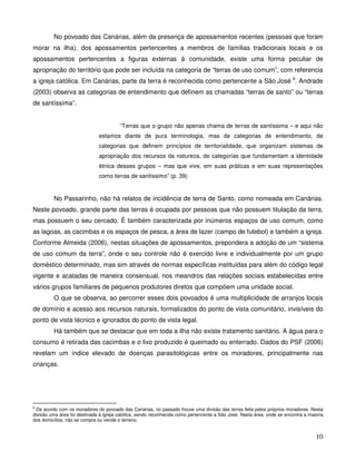 No povoado das Canárias, além da presença de apossamentos recentes (pessoas que foram
morar na ilha), dos apossamentos pertencentes a membros de famílias tradicionais locais e os
apossamentos pertencentes a figuras externas à comunidade, existe uma forma peculiar de
apropriação do território que pode ser incluída na categoria de “terras de uso comum”, com referencia
a igreja católica. Em Canárias, parte da terra é reconhecida como pertencente a São José 9. Andrade
(2003) observa as categorias de entendimento que definem as chamadas “terras de santo” ou “terras
de santíssima”.


                                        “Terras que o grupo não apenas chama de terras de santíssima – e aqui não
                              estamos diante de pura terminologia, mas de categorias de entendimento, de
                              categorias que definem princípios de territorialidade, que organizam sistemas de
                              apropriação dos recursos da natureza, de categorias que fundamentam a identidade
                              étnica desses grupos – mas que vive, em suas práticas e em suas representações
                              como terras de santíssimo” (p. 39)


         No Passarinho, não há relatos de incidência de terra de Santo, como nomeada em Canárias.
Neste povoado, grande parte das terras é ocupada por pessoas que não possuem titulação da terra,
mas possuem o seu cercado. É também caracterizada por inúmeros espaços de uso comum, como
as lagoas, as cacimbas e os espaços de pesca, a área de lazer (campo de futebol) e também a igreja.
Conforme Almeida (2006), nestas situações de apossamentos, prepondera a adoção de um “sistema
de uso comum da terra”, onde o seu controle não é exercido livre e individualmente por um grupo
doméstico determinado, mas sim através de normas específicas instituídas para além do código legal
vigente e acatadas de maneira consensual, nos meandros das relações sociais estabelecidas entre
vários grupos familiares de pequenos produtores diretos que compõem uma unidade social.
         O que se observa, ao percorrer esses dois povoados é uma multiplicidade de arranjos locais
de domínio e acesso aos recursos naturais, formalizados do ponto de vista comunitário, invisíveis do
ponto de vista técnico e ignorados do ponto de vista legal.
         Há também que se destacar que em toda a ilha não existe tratamento sanitário. A água para o
consumo é retirada das cacimbas e o lixo produzido é queimado ou enterrado. Dados do PSF (2006)
revelam um índice elevado de doenças parasitológicas entre os moradores, principalmente nas
crianças.




9
  De acordo com os moradores do povoado das Canárias, no passado houve uma divisão das terras feita pelos próprios moradores. Nesta
divisão uma área foi destinada à igreja católica, sendo reconhecida como pertencente a São José. Nesta área, onde se encontra a maioria
dos domicílios, não se compra ou vende o terreno.


                                                                                                                                   10
 