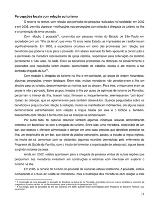 Percepções locais com relação ao turismo
         O recorte no tempo, com relação aos períodos de pesquisa realizados na localidade, em 2002
e em 2005, permitiu observar modificações nas percepções com relação à chegada do turismo na ilha
e a construção de uma pousada.
         Com relação à pousada10, construída por pessoas vindas do Estado de São Paulo em
sociedade com um “filho da terra”, que viveu 15 anos neste Estado, as impressões se transformaram
significativamente. Em 2002, a expectativa circulava em torno das promessas com relação aos
benefícios que poderia trazer para o povoado. Um abaixo assinado foi feito apoiando a construção e
a permissão da moradora representante da igreja católica, responsável pela ordenação do território
pertencente a São José, foi dada. Entre os benefícios prometidos na obtenção do consentimento e
esperados pela população foram citados: oportunidade de trabalho, escola e até mesmo a tão
sonhada chegada da luz11.
         Com relação à chegada do turismo na ilha e em particular, ao grupo de origem holandesa,
algumas percepções tiveram destaque. Entre elas: muitos moradores não consideravam a ilha um
atrativo para os turistas, desconhecendo os motivos que os atraiam. Para eles, o importante eram as
praias e não o povoado. Estes grupos, levados à ilha por guias de agências de turismo de Parnaíba,
percorriam o interior da ilha, tiravam fotos, filmavam e, frequentemente, arremessavam “bom-bons”
(balas) às crianças, que se aglomeravam para também observá-los. Quando perguntados sobre os
benefícios e prejuízos com relação à visitação, muitos se manifestaram indiferentes, em alguns casos
demonstrando estranhamento com relação à língua falada por eles e o biótipo e, também,
desconforto com relação à forma com que as crianças se comportavam.
         Por outro lado, foi possível observar também algumas iniciativas isoladas demonstrando
interesse em beneficiar-se com a chegada do turismo. Entre elas: uma moradora, proprietária de um
bar, que passou a oferecer alimentação e abrigar em uma casa pessoas que decidiam pernoitar na
ilha; um proprietário de um bar, que diante do público estrangeiro, passou a estudar a língua inglesa,
no intuito de se comunicar com os visitantes; algumas reuniões promovidas pela enfermeira do
Programa de Saúde da Família, com o intuito de fomentar a organização do artesanato; alguns bares
surgindo na beira da praia.
         Ainda em 2002, relatos apontavam para a chegada de pessoas vindas de outras regiões que
propunham aos moradores investirem em construções e reformas com interesse em explorar o
turismo na ilha.
         Em 2005, o cenário do turismo no povoado de Canárias estava fortalecido. A pousada, estava
funcionando e o fluxo de turista se intensificou, mas a frustração dos moradores com relação a este

10
   A construção de uma pousada no povoado de Canárias na beira do rio Parnaíba, entendida como um marco simbólico e concreto da
chegada do turismo na ilha, foi um fato motivador para a realização da pesquisa em 2002.
11
   A luz chegou para os povoados da ilha das Canárias em 2005, quando foram contemplados pelo Programa do Governo Federal, “Luz
para todos”.

                                                                                                                           11
 