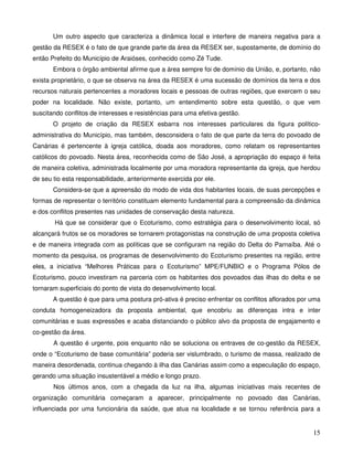 Um outro aspecto que caracteriza a dinâmica local e interfere de maneira negativa para a
gestão da RESEX é o fato de que grande parte da área da RESEX ser, supostamente, de domínio do
então Prefeito do Município de Araióses, conhecido como Zé Tude.
       Embora o órgão ambiental afirme que a área sempre foi de domínio da União, e, portanto, não
exista proprietário, o que se observa na área da RESEX é uma sucessão de domínios da terra e dos
recursos naturais pertencentes a moradores locais e pessoas de outras regiões, que exercem o seu
poder na localidade. Não existe, portanto, um entendimento sobre esta questão, o que vem
suscitando conflitos de interesses e resistências para uma efetiva gestão.
       O projeto de criação da RESEX esbarra nos interesses particulares da figura político-
administrativa do Município, mas também, desconsidera o fato de que parte da terra do povoado de
Canárias é pertencente à igreja católica, doada aos moradores, como relatam os representantes
católicos do povoado. Nesta área, reconhecida como de São José, a apropriação do espaço é feita
de maneira coletiva, administrada localmente por uma moradora representante da igreja, que herdou
de seu tio esta responsabilidade, anteriormente exercida por ele.
       Considera-se que a apreensão do modo de vida dos habitantes locais, de suas percepções e
formas de representar o território constituam elemento fundamental para a compreensão da dinâmica
e dos conflitos presentes nas unidades de conservação desta natureza.
       Há que se considerar que o Ecoturismo, como estratégia para o desenvolvimento local, só
alcançará frutos se os moradores se tornarem protagonistas na construção de uma proposta coletiva
e de maneira integrada com as políticas que se configuram na região do Delta do Parnaíba. Até o
momento da pesquisa, os programas de desenvolvimento do Ecoturismo presentes na região, entre
eles, a iniciativa “Melhores Práticas para o Ecoturismo” MPE/FUNBIO e o Programa Pólos de
Ecoturismo, pouco investiram na parceria com os habitantes dos povoados das ilhas do delta e se
tornaram superficiais do ponto de vista do desenvolvimento local.
       A questão é que para uma postura pró-ativa é preciso enfrentar os conflitos aflorados por uma
conduta homogeneizadora da proposta ambiental, que encobriu as diferenças intra e inter
comunitárias e suas expressões e acaba distanciando o público alvo da proposta de engajamento e
co-gestão da área.
       A questão é urgente, pois enquanto não se soluciona os entraves de co-gestão da RESEX,
onde o “Ecoturismo de base comunitária” poderia ser vislumbrado, o turismo de massa, realizado de
maneira desordenada, continua chegando à ilha das Canárias assim como a especulação do espaço,
gerando uma situação insustentável a médio e longo prazo.
       Nos últimos anos, com a chegada da luz na ilha, algumas iniciativas mais recentes de
organização comunitária começaram a aparecer, principalmente no povoado das Canárias,
influenciada por uma funcionária da saúde, que atua na localidade e se tornou referência para a


                                                                                                 15
 