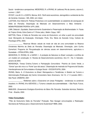 Social – tendências e perspectivas. MEDEIROS, R. e IRVING, M. (editores) Rio de Janeiro, volume 3,
numero 1, 2007.
FEYDIT, Lina M. D. e COSTA, Monica, M.O. Perfil sócio-econômico, demográfico e ambiental da ilha
de Canárias. Araioses – MA, 2006. (em mãos)
LUSTOSA, Ana Helena M. Práticas Produtivas e (in) sustentabilidade: os catadores de caranguejo do
Delta do Parnaíba. Dissertação de Mestrado em Desenvolvimento e Meio Ambiente -
MDMA/PRODEMA/TROPEN/ UFPI, 2005.
LIMA, Deborah. Equidade, Desenvolvimento Sustentável e Preservação da Biodiversidade. In: Faces
do Trópico Úmido, Edna Castro e F. Pintos (eds.). Belém: Cejup, 1997.
MATTOS, Flávia. O Delta do Parnaíba nos rumos do Ecoturismo: um olhar a partir da comunidade
local. Monografia de Graduação. Orientação: Profa. Dra. Marta de Azevedo Irving. Instituto de
Psicologia UFRJ, 2003.
_______________ Reservas Morais: estudo do modo de vida de uma comunidade na Reserva
Extrativista Marinha do Delta do Parnaíba. Dissertação de Mestrado. Orientação: John Cunha
Comerford. Programa de Pós-graduação de ciências socais em desenvolvimento, agricultura e
Sociedade – CPDA/UFRRJ, 2006.
MEDEIROS, R. IRVING, M. e GARAY, I. A proteção da Natureza no Brasil: evolução e conflitos de
um modelo em construção. In: Revista de Desenvolvimento econômico. Ano VI – No. 9. Salvador.
Janeiro de 2004.
MENDONÇA, Teresa Cristina.Turismo e Participação Comunitária: “Prainha do Canto Verde, a
“Canoa” que não virou e a “Fonte” que não secou”. Dissertação de mestrado do Programa de Estudos
Interdisciplinares de Comunidades e Ecologia Social – EICOS/IP/UFRJ, 2004.
IRVING, Marta. A. O Ecoturismo no Brasil: Retrospectiva e Tendências, in Boletim de Turismo e
Administração [Publicação do] Centro Universitário Ibero Americano, Vol 10, n.º 2 (outubro 2001) -
São Paulo: UNIBERO, 2001
_______________. Refletindo sobre o Ecoturismo em áreas Protegidas – tendencias no contenxto
brasileiro. In: IRVING, M e AZEVEDO, J. Turismo o desafio da sustentabilidade. – São Paulo: Futura,
2002.
MMA/SDS. Zoneamento Ecológico-Econômico do Baixo Rio Parnaíba: Subsídios técnicos, Relatório
Final. - Brasília, 2002.


Vídeo Consultado:
“Pólo de Ecoturismo Delta do Parnaíba" Produção: Raiz Savaget comunicações e Realização:
Secretaria de Políticas para o Desenvolvimento Sustentável" MMA, 2002.




                                                                                                17
 