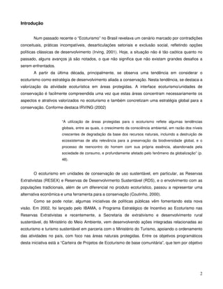 Introdução


       Num passado recente o “Ecoturismo” no Brasil revelava um cenário marcado por contradições
conceituais, práticas incompatíveis, desarticulações setoriais e exclusão social, refletindo opções
políticas clássicas de desenvolvimento (Irving, 2001). Hoje, a situação não é tão caótica quanto no
passado, alguns avanços já são notados, o que não significa que não existam grandes desafios a
serem enfrentados.
       A partir da última década, principalmente, se observa uma tendência em considerar o
ecoturismo como estratégia de desenvolvimento aliada a conservação. Nesta tendência, se destaca a
valorização da atividade ecoturística em áreas protegidas. A interface ecoturismo/unidades de
conservação é facilmente compreendida uma vez que estas áreas concentram necessariamente os
aspectos e atrativos valorizados no ecoturismo e também concretizam uma estratégia global para a
conservação. Conforme destaca IRVING (2002)


                       “A utilização de áreas protegidas para o ecoturismo reflete algumas tendências
                       globais, entre as quais, o crescimento da consciência ambiental, em razão dos níveis
                       crescentes de degradação da base dos recursos naturais, incluindo a destruição de
                       ecossistemas de alta relevância para a preservação da biodiversidade global, e o
                       processo de reencontro do homem com sua própria essência, abandonada pela
                       sociedade de consumo, e profundamente afetado pelo fenômeno da globalização” (p.
                       48).


       O ecoturismo em unidades de conservação de uso sustentável, em particular, as Reservas
Extrativistas (RESEX) e Reservas de Desenvolvimento Sustentável (RDS), e o envolvimento com as
populações tradicionais, além de um diferencial no produto ecoturístico, passou a representar uma
alternativa econômica e uma ferramenta para a conservação (Coutinho, 2000).
       Como se pode notar, algumas iniciativas de políticas públicas vêm fomentando esta nova
visão. Em 2002, foi lançado pelo IBAMA, o Programa Estratégico de Incentivo ao Ecoturismo nas
Reservas Extrativistas e recentemente, a Secretaria de extrativismo e desenvolvimento rural
sustentável, do Ministério do Meio Ambiente, vem desenvolvendo ações integradas relacionadas ao
ecoturismo e turismo sustentável em parceria com o Ministério do Turismo, apoiando o ordenamento
das atividades no país, com foco nas áreas naturais protegidas. Entre os objetivos programáticos
desta iniciativa está a “Carteira de Projetos de Ecoturismo de base comunitária”, que tem por objetivo




                                                                                                         2
 
